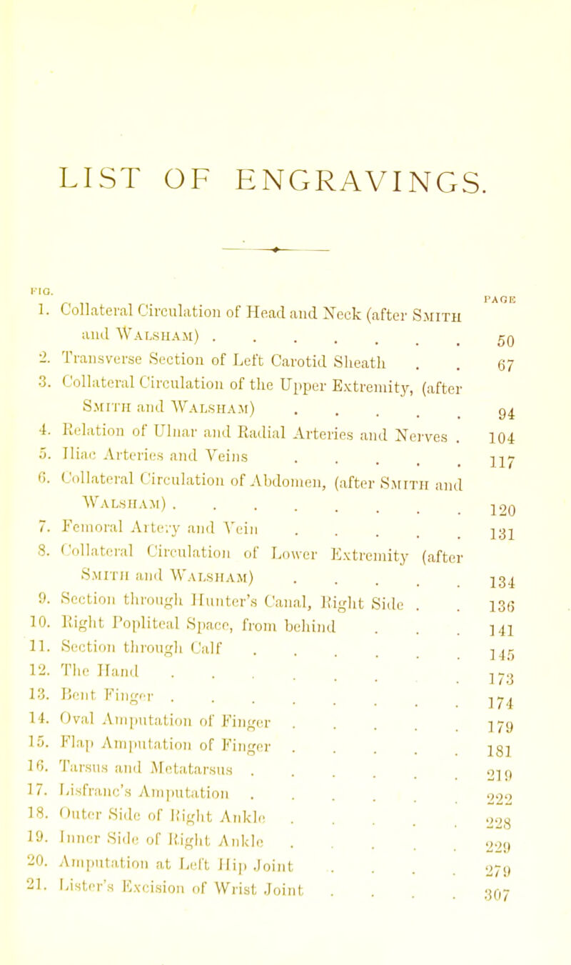 LIST OF ENGRAVINGS. 1. Collateral Circulation of Head and 'Neck (after Smith PARE and Walsham) 50 0 Transverse Section of Left Carotid Slieatli 67 3. Collateral Circulation of the Upper E.^ctrenlitJ^ (after S.\fri-H and Wal.sham) 94 4. Relation of Ulnar and Radial Arteries and Nei'ves . 104 5. Iliac Arteries and Veins 117 G. Collateral Circulation of Abdomen, (after S^rn H and Wal.siiam) 7. Femoral Avte.y and A'ein 131 8. (.'ollatei'al Circulation of Lower E.vtremity (after Smith and Walsiiam) J. 9. Section through Hunter's Canal, Right Side 13(5 ]0. Right Popliteal Space, from behind 141 11. Section throngli Calf . . . _ 145 12. The Hand ...... 173 13. lieiit Fingfr .... 174 14. Oval Amputation of Finger . . . . 179 15. Flap Ainjiutation of Finger 181 h;. Tarsus anil jMetatarsus .... 210 222 17. l/isfranc's Am|iutatioii .... 18. Outer Side of Riglit Ankle . . . . 228 19. Inner Side of H.ight Aidcle . . . . 229 20. Amputation at Left Hip .loint 279 21. l-ister's F.\-cisio)i of Wrist .loint 307