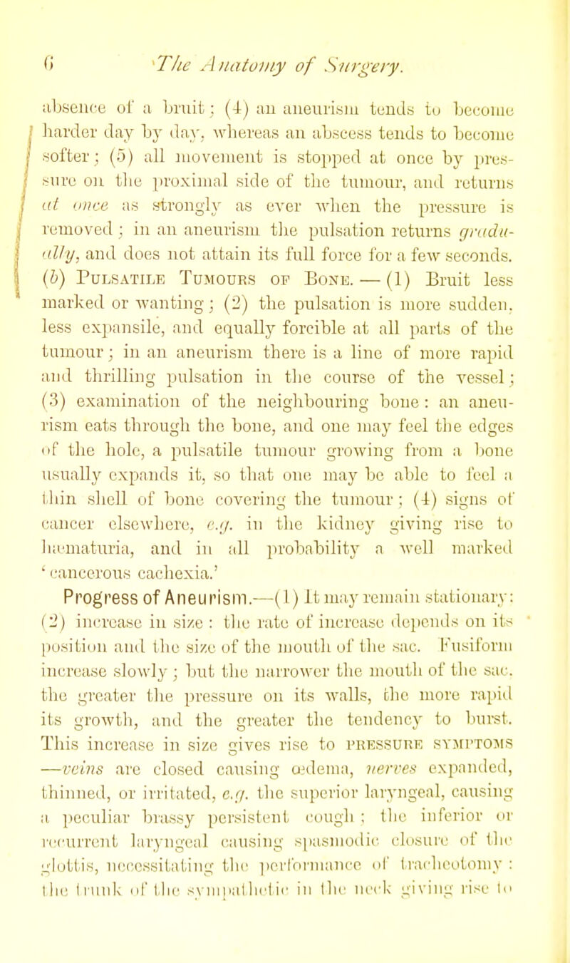 absence of a bruit; (4) au auev;iisiu tends tu become liarder day by day, whereas au abscess tends to become softer; (5) all nioveuieut is stopjied at once by pres- sure on tlie proximal side of the tumour, and returns at once as strongly as ever Avlien the pressure is removed; in an aneurism the pulsation returns gradu- i-dJy, and does not attain its full force for a few seconds. {b) Pulsatile Tumours op Bone. — (1) Bruit less marked or Avanting; (2) the pulsation is more sudden, less expansile, and equally forcible at all parts of the tumour; in an aneurism there is a line of more rapid and thrilling pulsation in the course of the vessel; (3) examination of the neighbouring bone : an aneu- rism eats through the bone, and one may feel the edges tif the hole, a pulsatile tumour growing from a bone usually expands it, so that one may be able to feel a thin shell of bone covering the tumour ; (4) signs of cancer elsewhere, c.y. in the kidney giving rise to Inematuria, and in all probability a well marked ' cancerous cachexia.' Progress of Aneurism.—(1) It may remain stationary: ('2) increase in size : tlie rate of increase depends on its position and the si/e of the mouth of the sac. K\isilbriii increase slowly ; but the nai'rower the mouth of the sac. the greater the pressure on its walls, the more rapid its growth, and the greater the tendency to burst. This increase in size ives rise to pressure symi'TOMs —veins are closed causing onleuia, verves expanded, thinned, or irritated, e.g. the superior laryngeal, causing a peculiar brassy persistent cough ; tlie inferior or recurrent laryngeal causing spasmodic, closure of the glottis, necessitating the ])orrormancc ol' tracheotomy : I In; h unk nf ilic synioatliclic in \\\v neck giving rise In