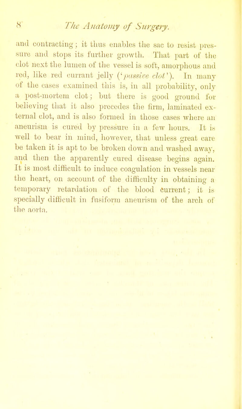 and contracting ; it tluis enables the sac to resist pres- sure and stops its further growth. That part of tlie clot next the lumen of the vessel is soft, amorphous and red, like red currant jelly {^^passire dot'). In manv of the cases examined this is, in all probability, oidy a post-mortem clot; but there is good ground fur believing that it also precedes tlie firm, laminated ex- ternal clot, and is also formed in those cases where an aneurism is cured by pressure in a few hours. It is well to bear in mind, however, that unless great care be taken it is apt to be broken down and washed away, and then the apparently cured disease begins again. It is most difficult to induce coagulation in vessels near the heart, on account of the difflcultv in obtaining a temporary retardation o^ tlie blood current; it is specially dilBcult in fusiform aneurism of the arch ol' the aorta.