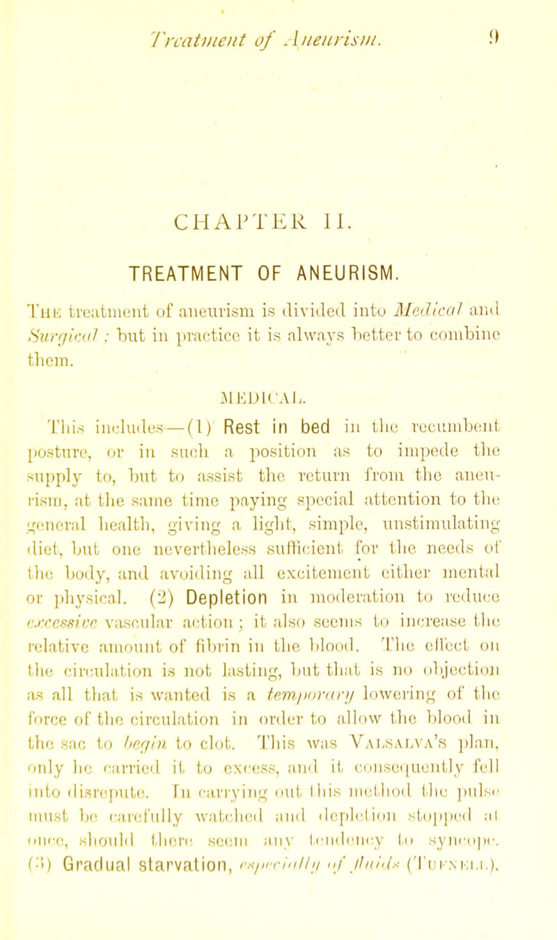 I'rcatmeiit of AiieiirisNi. .0 CHAPTER II. TREATMENT OF ANEURISM. The treatiiient of aneurism is divided into Medical and Suff/iriil : hut in practice it is always better to combine them. This includes—(1) Rest in bed in the recumbent posture, or in suoli a position as to impede tlie supply to, but to assist the return from the aneu- rism, at tlie same time paying special attention to the i^cnend health, giving a light, simple, unstimulating diet, but one nevertlieless sufficient for tlie needs oC the body, and avoiding all excitement either mental or physical. (2) Depletion in moderation to reduce c.rrcssivn vascular action ; it also seems to inci'ease the relative anu)unt of fibrin in the blood. T'he elfecL on the cinmlation is not lasting, Imt that is no objectioJi as all that is wanted is a tem.povKri/ lowering of the Force of the circulation in order to n,llo\v the ])Iood in the sac to /ler/iii to clot. 'I'his was Valsai^va's plan, ordy he farried it to excess, and it c(Uise(|uently fell into disrepute. In carrying out liiis method the ])ulsr must lir cai'id'ully watched and depiction stopped ;il niirc, should tlierr, setjni any ti'iidciicy In syiii'(i|ic. ('■'<) Gradual starvation, r.-</,rriu//// df jl///<(.< ('i'tii-NKi.i.).