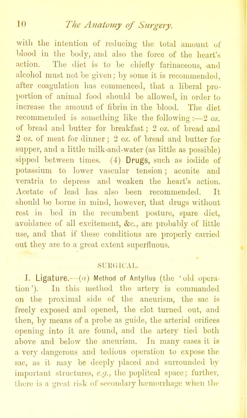 Avitli the intention of reducing the total amount of hlooil in tlie body, and also tlie force of the lieart's action. The tliet is to Le cliietly farinaceous, -and alcohol must not be given; by some it is recommended, after coagulation has commenced, tliat a liberal pro- portion of animal food should be allowed, in order to increase the amount of fibri]i in the blood. The diet recommended is .something like tlie following :—2 oz. of bread and butter for breakfast; 2 oz. of bread and 2 oz. of meat for dinner; 2 oz. of bread and butter for supper, and a little milk-and-water (as little as possible) sipped between times. (4) Drugs, such as iodide of potassium to lower vascular tension; aconite and veratria to depress and weaken the heart's action. Acetate of lead has also been recommended. It should be borne in mind, however, that drugs without rest in bed in the recumbent posture, spare diet, avoidance of all excitement, &c., are probaljly of little use, and that if these conditions are i^roj^erly carried out they are to a great extent superfluous. J. Ligature.—('<) Method of Antyllus (the 'old opera- tion '). In this method the artery is commanded on the proximal side of the aneurism, the sac is freely exjDosed and opened, the clot turned out, and then, by means of a probe as guide, the arterial orihces opening into it are found, and the artery tied both above and below the aneurism. In many cases it is a very dangerous and tedious operation to expose the sac, as it may be deeply jilaced and surrounded by important structures, e.g., the popliteal sjiace; furthci; there is a great risk of secondary lia'niorrhage wlicn llir