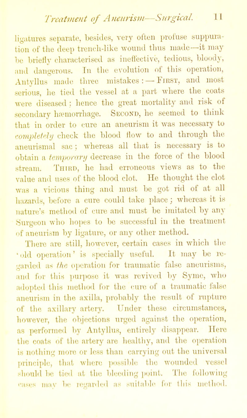 Trcatme/it of Aneiirisii/—Surgical. ligatures separate, besides, -very olteii }irul'use suppura- tion of the deep treiiehdike Avouiul thus made—it may lie brietly eharacterised as iueflective, tedious, Ijludd}-, aud dauferous. Tn tlie evolution of this operation, Antyllus made three mistakes: — Fikst, and most serious, he tied the vessel at a part where the eoats M-ere diseased : hence the great mortality and risk of secondary haMuorrhage. Second, he seemed to think that in order to cure an aneurism it was necessary to comphti-Jij check the blood How to and through the aneurismal sac; whereas all that is necessary is to obtain a fempurar>j decrease in the force of the blood stream. 'L'niun, he had erroneous views as to the value and uses of the blood clot. He thought the clot was a vicious thing and must be got rid of at all hazards, before a cure could take place; whereas it is nature's method of cure and must be imitated by any burgeon who hopes to l)c successful in the treatment of aneurism by ligature, or any other method. There are still, however, certain cases in which the •old operation' is specially useful. It may be re- garded as l/ie operation for traumatic false aneurisms, ami fur this ])Ui']ioso it was revived by Symc, who adopted this method for the cure of a traumatic lalso aneurism in the axilla, probably the rcisult of rupture of the axillary artery. Under these circumstances, liowcvcr, the ol)jf!ctions urged against the oi)eration, as performed liy Antyllus, entirely disappear. Hero the coats of the artery are healthy, and the operation is nothing more or less than carrying out the universal principle, that wIku'c ]Mi.ssililc. the wounded vessel sliuuld be tied at th(; blending ]i()int. 'I'hc fulldwing I'asi's iiia\- br ri'irardcd as siulablc liii' this niclliiMl.