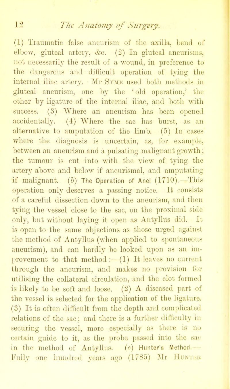 (1) Traumatic false aiieuiisni of the axilla, beud of elboAV, gluteal arteiy, &c. (2) In gluteal aneurisms, not necessarily the result of a -wound, in preference to the dangerous and difficult operation of tying the internal iliac arteiy. Mr Syjik used hotli nietliods in gluteal aneurism, one by tlie 'old operation,' the other by ligature of the internal iliac, and both witli success. (3) Where an aneurism has been opened accidentally. (-1) Where the sac has burst, as an alternative to amputation of the limb. (5) In cases where the diagnosis is uncertain, as, for example, between an aneurism and a pulsating malignant growth : the tumour is cut into with the A'iew of tying the artery above and below if aneurismal, and amputating if malignant. (6) The Operation of Anel (1710).—This operation only deserves a passing notice. It consists of a careful dissection doM'n to the aneurism, and then tying the A^essel close to the sac, on the proximal side only, but without laying it open as Antyllus did. It is open to the same objections as those urged against the metliod of Antyllus (v.'hen applied to spontaneous aneurism), and can hardly be looked upon as an ini- ]irovenient to that method :—(1) It leaves no current through the aneurism, and makes no provision I'or utilising the collateral circulation, and the clot foriued is likely to be soft and loose. (2) A diseased part oi' the vessel is selected for the application of the ligature. (3) It is often difficult from the depth and complicated relations of the sac; and there is a further tlifficulty in securing the vessel, more especially as tliere is nu certain guide to it, as the lU'obc passed into the sac in the method of Antyllus. {r) Hunter's Method. - - Kidly one hundred years ago (ITSri) :\lr llrxri;!;