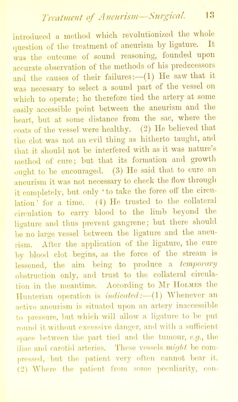 inti'ocluccHl !i metliod wliicli revolutionized tlio wliolc (luestion of tlie treatment of aneurism by ligature. It was the outcome of sound reasoning, founded upon accurate observation of tlie methods of his predecessors and tlie causes of their failures:—(1) He saw that it was necessary to select a sound part of the vessel on which to operate; he therefore tied the artery at some easily accessible point between the aneurism and the heart, but at some distance from the sac, where the coats of the vessel Avere healthy. (2) He believed that the clot was not an evil thing as hitherto taught, and that it should not be interfered with as it was nature's method of cure; but that its formation and growth ought to be encouraged. (3) He said that to cure an aneurism it was not necessary to check the How through it completely, but only 'to take the force ofl the circu- lation for a time. (4) He trusted to the collateral circulation to cai'ry blood to the limb beyond the ligature and thus prevent gangrene; but there should be no large vessel between the ligature and the aneu- rism. After tlie application of tlie ligature, the cure by blood clot begins, as the force of the stream is lessened, the aim b(.'ing to produce a temporarii obstruction only, ami trust to the collateral circula- tion in the meantime. According to Mr Hoi.mks the Himterian operation is iv.dlcaM:—(1) AVlienever an active aneurism is situated upon an artery inaccessible to pressure, but which will allow a, ligature to lie put round it without excessive danger, and with ;i sullicient space between tlie part tied and the tuiiKiur, c.r/., the ili;ic, iind carotid arteries. These vessids invjlil be com- prcssfMl, but tli(; ])atieut very fiften i^annnt bi'ar it. (2) Where tlie ]»M,tienl frdui some peculiarity, cnu-