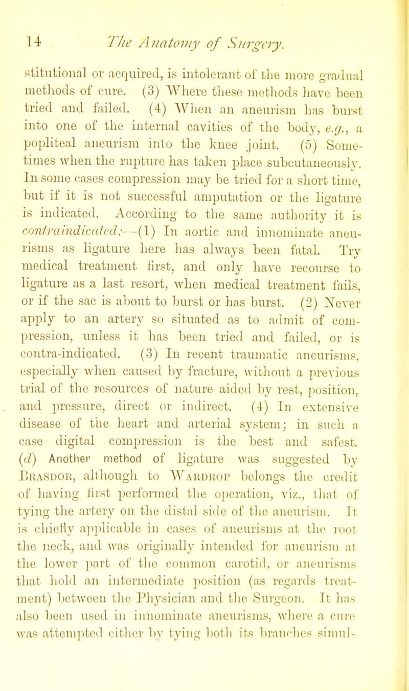 stitutional or acquired, is intolerant of the more gradual methods of cure. (3) Where these methods have been tried and failed. (4) When an aneurism has hurst into one of the internal cavities of the body, e.cj., a popliteal aneurism into the knee joint. (5) Some- times when the rupture has taken place subcutaneously. In some cases compression may be tried for a short time, but if it is not successful amputation or the ligature is indicated. According to the same authority it is contruindimivd:—(1) In aortic and innominate aneu- risms as ligature here has always been fatal. Try medical treatment hrst, and only have recourse to ligature as a last resort, when medical treatment fails, or if the sac is about to burst or has burst. (2) iN'ever apply to an artery so situated as to admit of com- pression, unless it has been tried and failed, or is contra-indicated. (3) In recent traum.atic aneurisms, especially when caused by fracture, witliont a previous trial of the resources of nature aided by rest, position, and pressure, direct or indirect. (4) In extensive disease of the heart and arterial system; in such a case digital compression is the best and safest. (yd) Another method of ligature was suggested by 1jR.\sdok, althougli to Wardkop belongs the credit of liaving hist performed the operation, viz., that ol' tying the artery on the distal siile of the aneurism, li is chieiiy applicable in cases of aneurisms at the root, the neck, and was originally intended foi' aneurism ai the lower part of the common carotid, or aneurisms that liold an intermediate position (as regards treat- ment) between the Ph3-sician and tlie Surgeon. It has also been used in iunomiiiate aneurisms, where a cure was attempted eitlier by tying bolh its brandies siniul-