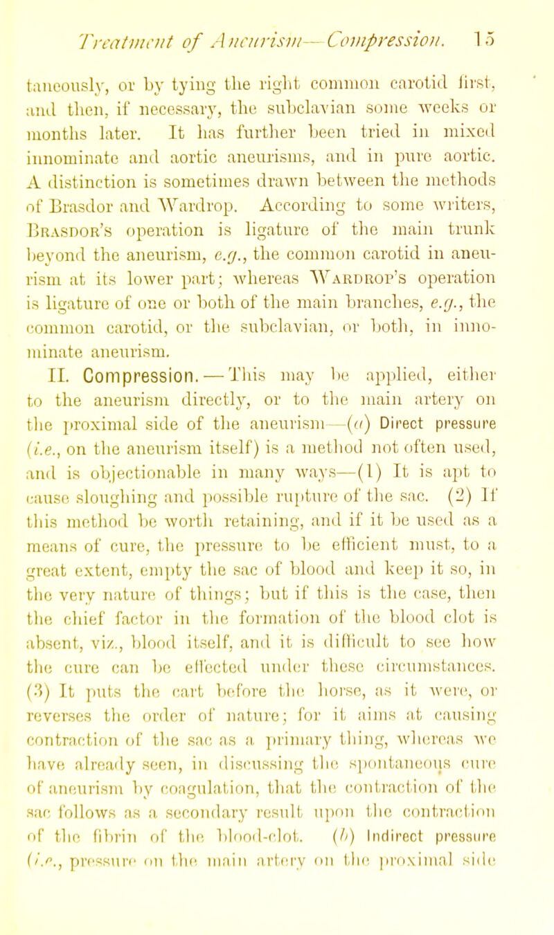 taiieously, or by tying the riglit connaon carotid Jii'st, ;uk1 then, if necessary, the snbclavian some -weeks or months later. It has further been tried in mixed innominate and aortic aneurisms, and in pure aortic. A distinction is sometimes drawn between the methods of Brasdor and Wardrop. According to some writers, Brasdor's operation is ligature of the main trunk lieyond the aneurism, e.g., the common carotid in aneu- rism at its lower part; Avhereas Wardrop's operation is ligature of one or both of the main branches, e.g., the common carotid, or the subclavian, or botli, in inno- minate aneurism. II. Compression. — This may lie applied, either to the aneurism directly, or to the main artery on tlie proximal side of the aneurism—(a) Direct pressure (i.e., on the aneurism itself) is a metliod not often used, and is objectionable in many ways—(1) It is apt to cause sloughing and possible rupture of the sac. (2) li' tliis method be worth retaining, and if it be used as a means of cure, the pressure to l)e efficient must, to a great extent, empty the sac of blood and keejj it so, in the very nature of things; but if this is the case, then the chief factor in the formation oi' the blood clot is absent, vi/., blood itself, and it is difficult to see how tlie cure can be ellected under these circumstances. (;>) It puts the cart before the horse, as it were, or reverses tlie order of Jiature; for it aims a,t causing contraction of the sac as a primary thing, whereas Ave have already .seen, in (li!5(nissing the spontaneous cuiv of aneurisin by coagulation, that the contract ion of the sac follows as a secondary result iipun tlie c(uitracllrin of thf fibrin of the binnd-clot. (Ii) Indirect pressure ('.''., pressure on \\\{: ninin artery nn tlie. |ii'i)Niiiial siile