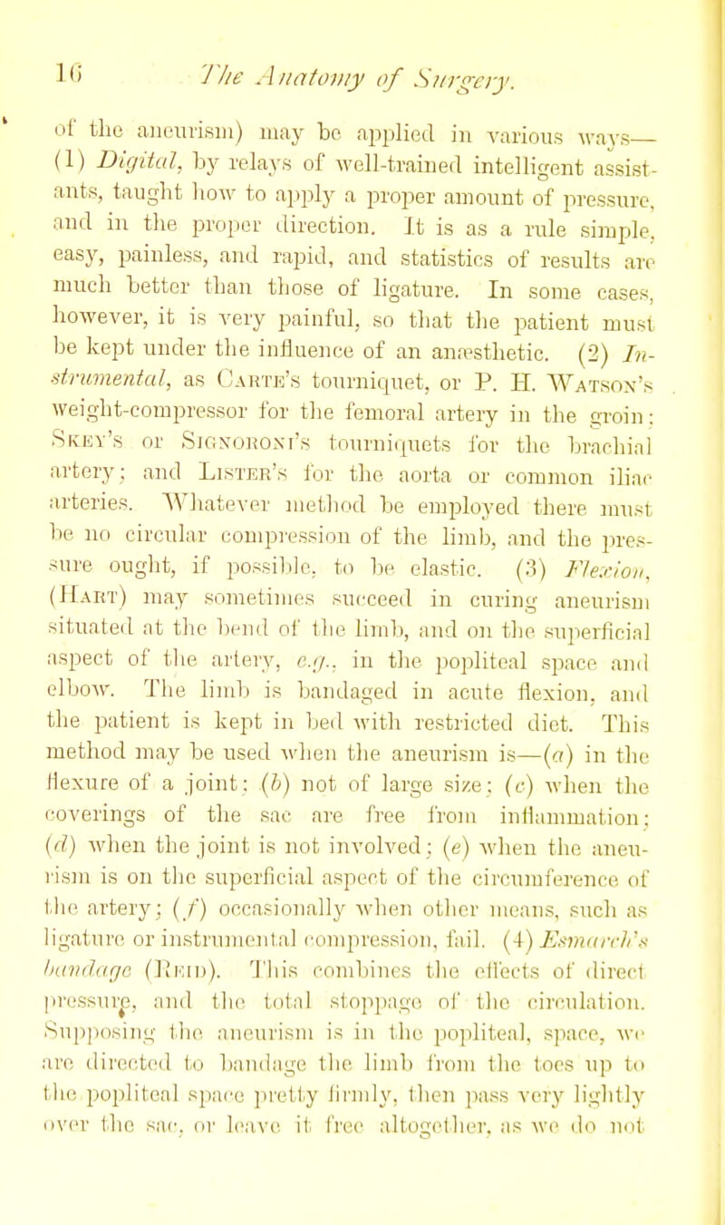 If) J'lie Aitaio}>!y of Surgery. of the aiieiTiisiii) may be ai^jjlied in various ways (1) Digital, by relays of well-trained intelligent assist- ants, taught how to apply a proper amount of pressure, and in the proper direction. It is as a rule simple, easj^, painless, and rapid, and statistios of results are much better than those of ligature. In some cases, however, it is very painful, so that the patient must be kept under the influence of an anaesthetic. (2) In- strumental, as Carte's tourniquet, or P. H. Watson's weight-compressor for the femoral artery in the groin: SfvEy's or Signoronf's tourniquets for the brachial artery : and Lister'.s for the aorta or com)non iliac arteries. Whatever method be employed there must be no circular conipi'ession of the limb, and the jires- sure ought, if possible, to l)e elastic. (3) Flexion. (Hart) may sometimes succeed in curing aneurisui situated at the beiul of the limb, and on the superficial aspect of tlie artery, e.g., in the popliteal space and elboM'. The liml.) is bandaged in acute flexion, and the i^atient is kept in bed with restricted diet. This method may be used when tlie aneurism is—(«) in the flexure of a joint : (h) not of large size : (f) when the coverings of the sac are free i'rom inflammation: {d) when the joint is not involved : (e) wlien the aneu- I'ism is on the superficial aspect of tlie circuiuference of tlie artery; (/) occasionally when other mean.s, such as ligature or instrumental compresRioii, fail. (4) Esmarcli'.^ bandage (Kkid). This combines the ollects of direct ]>rcssur^e, and the totnl st.oppago of the circulation. Snpjiosiug tbie aneurism is in the po]ilitea], s]iace, we are directed to l)aii(lage the liml) IVom the toes up to the popliteal space jiretly iirndy, then ]5ass very lightly over tlie sac. or leave it IVee altogether, as we do not
