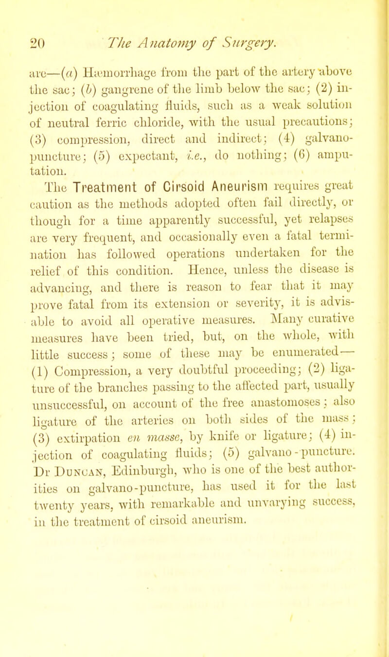 arc—(«.) ILi'morrhage from the i^art of the artery above the sac; (h) gangrene of the limb below the sae; (2) in- jection of coagulating fluids, such as a weak soluti(ju of neutral ferric chloride, with the usual precautions; (3) compression, direct and indirect; (4) galvano- puncture; (5) expectant, i.e., do nothing; (6) ampu- tation. The Treatment of Cirsoid Aneurism requires great caution as the methods adopted often fail directly, or though for a time apparently successful, yet relapses are very frequent, and occasionally even a fatal termi- nation has followed operations undertaken for the relief of this condition. Hence, unless the disease is advancing, and there is reason to fear that it may prove fatal from its extension or severity, it is advis- able to avoid all operative measures. IMany curative measures have been tried, but, on the whole, with little success; some of these may be enumerated— (1) Compression, a very doubtful proceeding; (2) liga- ture of the branches passing to the affected part, usually unsuccessful, on account of the free anastomoses; also ligature of the arteries on both sides of the mass; (3) extirpation en manse, by knife or hgature; (-l) in- jection of coagulating fluids; (5) galvauo- puncture. Dr Duncan, Edinburgh, avIio is one of the best author- ities on galvano-puncture, has used it for the last twenty years, with remarkable and unvarying success, iu tlie treatment of cirsoid aneurism.