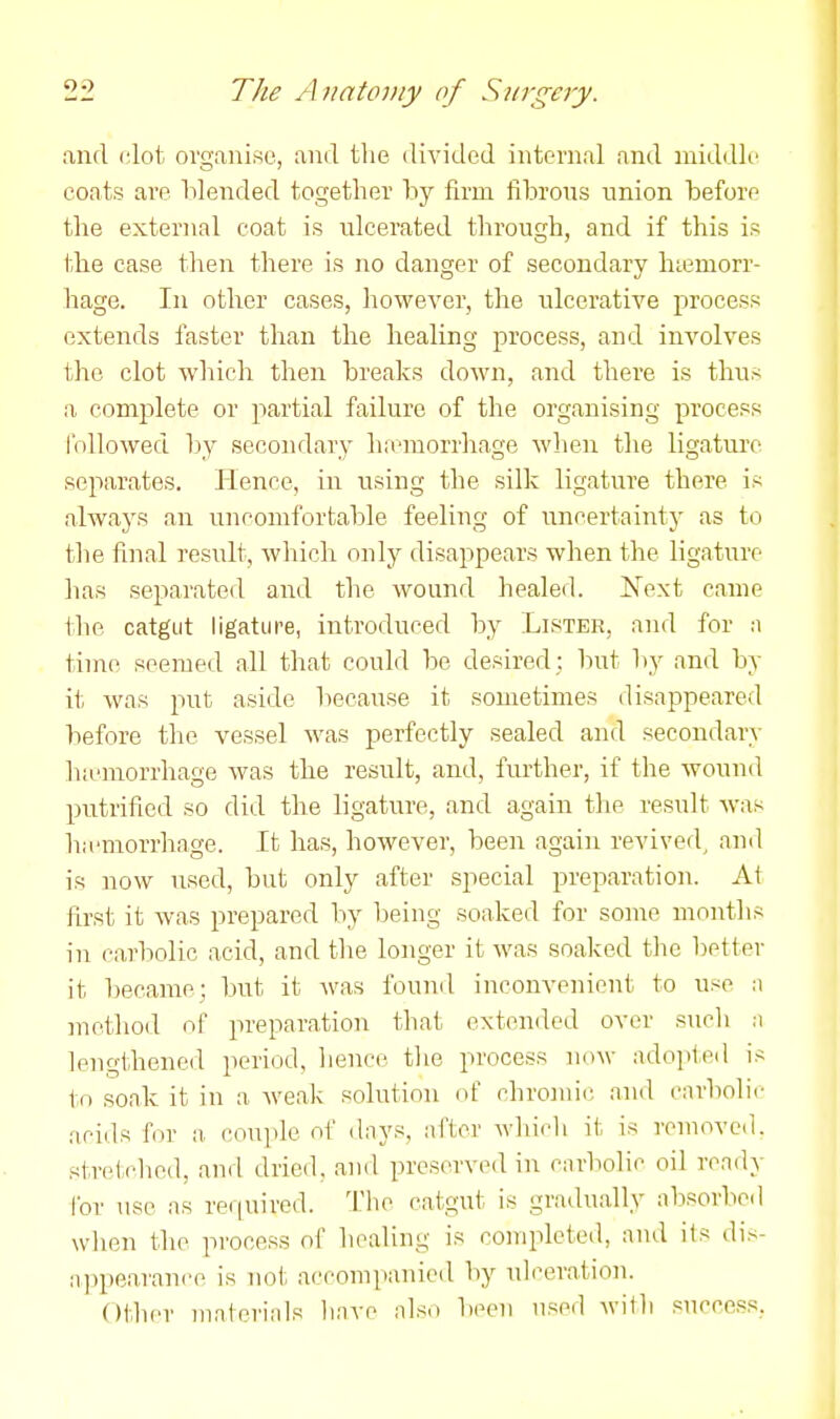 and clot organise, and tlie divided internal and middle coats are blended together by firm fibrons union before the external coat is ulcerated through, and if this is the case tlien there is no danger of secondary hiemorr- hage. In other cases, however, the ulcerative process extends faster than the healing process, and involves the clot which then breaks down, and there is thus a complete or partial failure of the organising process followed by secondary ha-morrhage when the ligatui'e separates. Ilence, in using the silk ligature there is always an uncomfortable feeling of uncertaintj' as to the final result, which only disappears when the ligature has separated and the wound healed. Next came the catgut ligature, introduced by Lister, and for a time seemed all that could be desired; but by and by it was put aside because it sometimes disappeared before the vessel was perfectly sealed and secondary ha'niorrhage was the result, and, further, if the wound pntrified so did the ligature, and again the result was ha'morrhage. It has, however, been again revived^ ami is now used, but only after special preparation. At first it was prepared by being soaked for some months in carbolic acid, and the longer it was soaked tlie better it became; but it was found inconvenient to use ;i method of preparation tliat extended over such n lengthened period, lience tlie process now adopted is to soak it in a Aveak solution of chromic and carbolic acids for a. coui>lc of dnys, arier wlii(^li it is removed, stretched, and dried, and preserved in carbolic oil ready for use as rer|uired. The catgut is gradually absorbed wlien the process of healing is completed, and its di.s- appearance is not accompanied by ulceration. Otlier niaterinls linve nlso been nsed witli success,