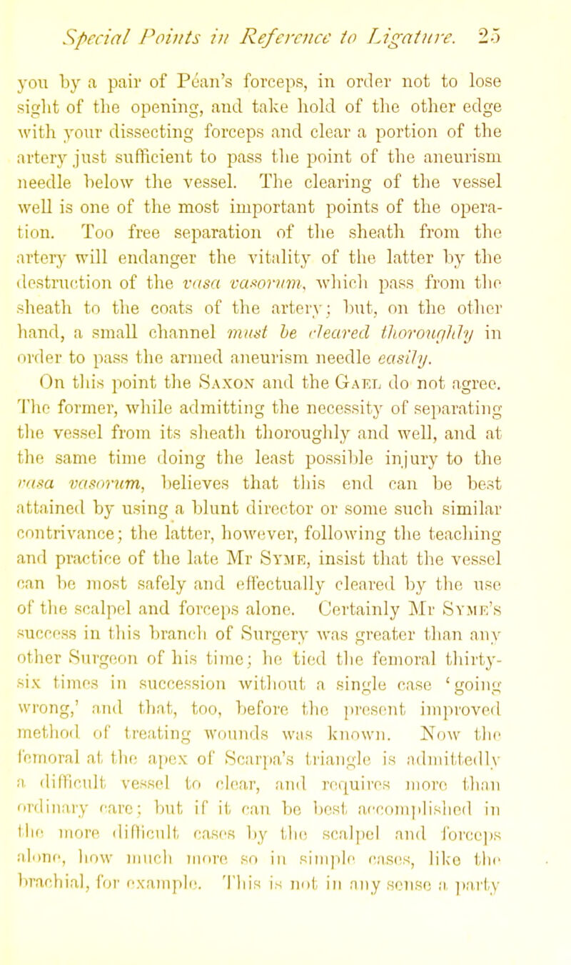 yoii by a pair of Poaii's forceps, in order not to lose sight of the opening, and take hold of the other edge with your dissecting forceps and clear a portion of the artery jnst suflicient to pass the jaoint of the aneurism needle helow the vessel. The clearing of the vessel well is one of the most important points of the opera- tion. Too free separation of the sheath from the artery will endanger the vitality of tlie latter by the destruction of the vasa vawrmn, which pass from the sheath to the coats of the artery : but, oii the other hand, a small channel mud he rleared thorourihly in order to pass the armed aneurism needle easily. On this point the Saxon and the Gael do not agree. Tlie former, while admitting the necessity of separating tlie ves.sel from its sheath thoroughly and well, and at the same time doing the least possiljle injury to the i-iisa vasorum, believes that this end can be beat attained by using a blunt director or some such similar contrivance; the latter, however, following the teaching and practice of the late Mr Syme, insist that the vessel can be most safely and effectually cleared by tlie use of tlie scalpel nnd forceps alone. Certainly Mr Syme's success in this branch of Surgery was greater than any other Surgeon of his time; ho tied the femoral thirty- six times in succession without a single case ' oiuf wrong,' and that, too, before tlic present improved metliod of treating wounds was known. Noav tlie IcTnoral at tlio apex of Scarpa's triangle is admittedly a difficult vessel to clear, and requires more tlian firdiiiary care; but if it can be Ijcst aecoinphslied in the more diHiciilt cases liy ih(! scal])el and j'orce])s alone, liow much more so in siiii]ile cases, like tlie brachial, for example. 'I'liis is not in any sense a, ]iarty