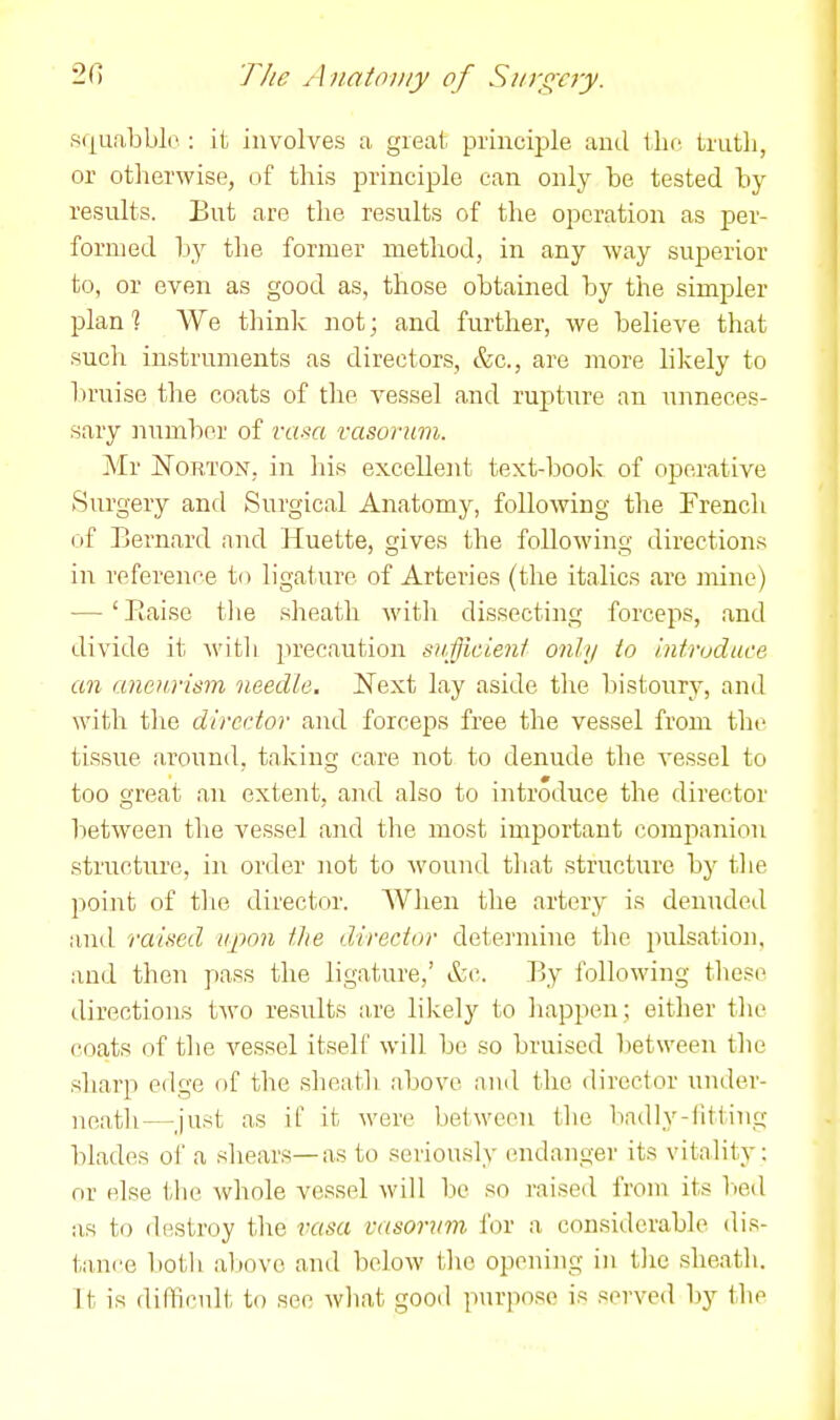 2f) The ^ luatojiiy of Siirgcry. squabble : it involves a great principle and tho, truth, or otherwise, of this principle can only be tested by results. But are the results of the operation as per- formed by the former method, in any way superior to, or even as good as, those obtained by the simpler plan % We think not; and further, we believe that sucli instruments as directors, &c., are more hkely to liruise the coats of the vessel and rujiture an unneces- sary number of vai<a vasorum. Air jSTorton, in his excellent text-book of operative Surgery and Surgical Anatomy, following the French of Bernard and Huette, gives the following directions in reference to ligature of Arteries (the italics are nrine) — ' Eaise tlie sheath with dissecting forceps, and divide it with precaution sufficieni only to intruduce an aneurism needle, Next lay aside the bistoury, and with the director and forceps free the vessel from the tissue around, taking care not to denude the vessel to too o-reat an extent, and also to introduce the director between the vessel and the most important companion structure, in order not to wound that structure by tlie point of tlie director. AVhen the artery is denuded and raised upon the director determine the pulsation, and then pass the ligature,' &c. By following these directions two results are likely to liappen ; either the coats of tlie vessel itself will bo so bruised between the sharp edge of the slieath above and the director under- neatli—just as if it were between the badly-iiiting blades of a shears—as to seriously endanger its vitality: or else the whole vessel will be so raised from its Vied as to destroy the rasa vasorum for a considerable dis- tance botii above and below tlie opening in tlie sheath. It is difficult to see what good purpose is served by the