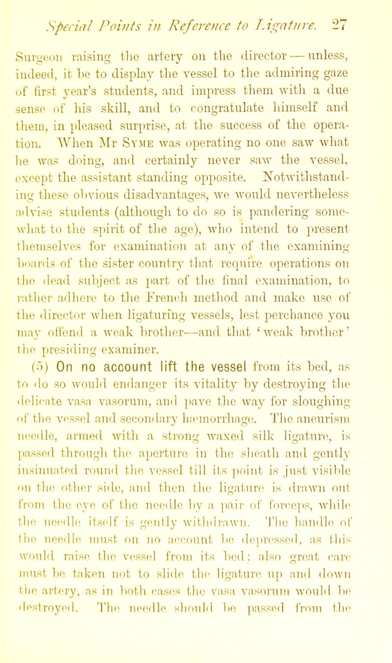 Surgeon raising tlie artery on tlic dircftov — unless, iudeed, it he to display the vessel to the admiring gaze of lirst year's students, and impress tliem witli a due sense of his skill, and to congratulate lumself and tliem, in pleased surprise, at the success of the opera- tion. When Mr SY.\rE was operating no one saAv wliat lie Avas doing, and certainly never saw the vessel, except the assistant standing opposite. NotAvithstand- ing tliesc ol)vious disadvantages, avc would nevertheless advise students (although to do so is pandering somo- wliat to the spirit of the age), who intend to present tliemselves for examination at any of tlie examining hoai'ds of the sister country that recpiire operations on the dead suhject as part of tlie final examination, to latlier adhere to the French method and make use of Ihe director when ligaturing vessels, lest perchance you may nfliiml a weak hrother—and that 'weak brother' the presiding examiner. (5) On no account lift the vessel from its bed, as to do so woulil endanger its vitality by destroying the delicate vasa vasorum, and pave the way for sloughing of the vessel and secondary ha'morrhagc. The aneurism needle, armed witli a strong Avaxed sillc ligatui'c, is passed through the apertui'e in the slieath and gently insiiniated round the vessel iHl its point is just visible on the oilier side, and then the ligature is draAvn oul from the eye of the neeilh^ by a, ])a,ir of force]is, Avliile the, neeille ilself is gently Avitinirawn. Tlie luindle. of tlie needle must on no account he depressed, as Ibis would raise the vesscd from its bcnl; also great cai'c must be taken not to slide the ligature up and down tiie artery, as in botli cases the vasa vasorum Avon Id be destroyed. The Tieedle should be passed from the