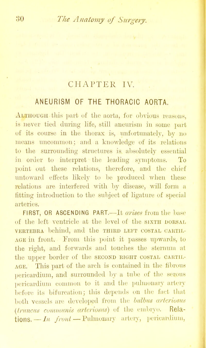 CHAPTER IV. ANEURISM OF THE THORACIC AORTA. Although this jmrt uf tlie aorta, tVn' oliviuus i-casdus, is never tied during life, still aneurism in .some part uf its course in the thorax is, Tuifortunately, by nn means uncommon ; and a knoM'ledge of its relations to the surroundijig structures is absolutely essential in oi'der to interpret the leading symjitoms. To point out these relations, therefore, and the cliief unto\\'ard elTects likely to be produced when tliese relations are interfered with by disease, will form a fitting introduction to the subject of ligature of special arteries. FIRST, OR ASCENDING PART.—It co'i'ses from the base (if the left ventricle at the level of the sixth dorsal VERTEBRA l)ehind, and the third left costal ('artjl- AGE ill front. Erom this point it passes u])wards, to tlie riglit, and forwards and touches tlie sternum at the upper border of the second right costal cartil- age. This part of the arch is contained in the hbrdus jiericardium, and surrounded liy a tube uf the serous ])ericardium common to it and I he pidnnmary artery before its bifurcation; this depends on Ihe t'aet thai lidtli vessels are developed from the halbiis i(ticrivi^u,< {Ir/nicns cuinnuniis arteriosus) of Ihe eiiibi'yn. Rela- tions.— J». j'rnitl—Pulmonary ailery, pericardium,