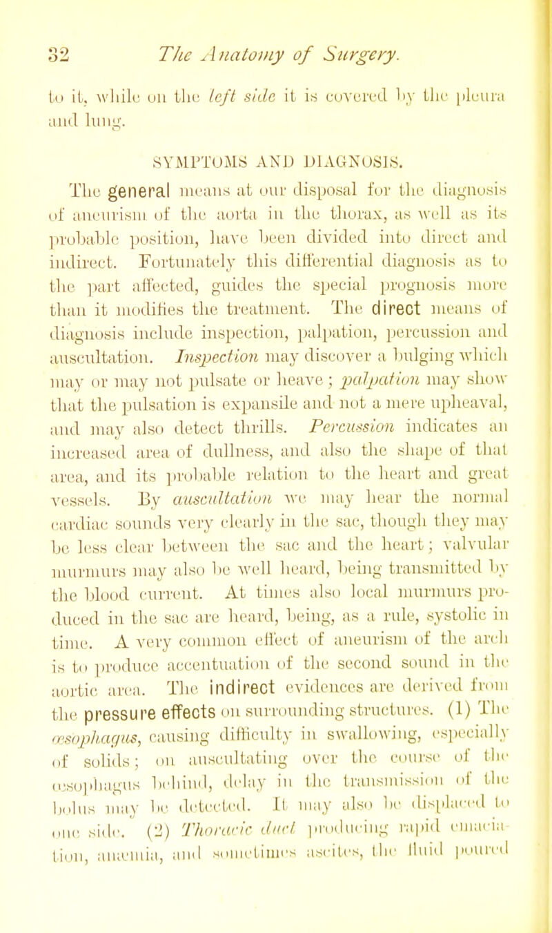 Ill iL. wliilc oil tliu left side it is cuvercd liy ilie iileura and luiig. SYMPTOMS AND DIAGNOSIS. Tliu general mijuns at our disposal for Uio diaguusis of aneurism of tlic aorta iu tliu tliovax, as -wl'!! as its ]:>roljablo position, luive been divided into direct and indirect. Fortunately this differential diagnosis as tt.i tlie ]mrt aiiected, guides the special prognosis more than it modihes the treatment. The direct means of diagnosis include inspection, palpation, percussion and auscultation. Inspection may discover a hulgi]ig which may or may not pulsate or heave; 2KiIpatiun may show tliat the pidsation is expansile and not a mere upheaval, and may also detect thrills. Percussion indicates an increased area of dullness, and also the shape of that area, and its iirobahle ]'(dati(>n to the heart and great vessels. By auscultatiun -we may liear the normal cardiac sounds very clearly in the sac, thougli they may be less clear between the sac and the heart; valvular murmurs may also be well heard, lienig transmitted l>y tlie blood current. At times also local murmurs pro- duced in the sac are lieard, Ijeing, as a rule, systolic in time. A very common effect of aneurism of the arcli is to produce accentuation of the second sound in tlie aoi'tic area. The indirect evidences are derived from the pressure effects on surroundhig structures. (1) The (mophagus, causing dilHculty in swallowing, especially of solids; on auscultating over the course of the (csoiihagus beliiiul, delay iu tlic transmission of tlie Im.Ius may be ih'tected. It may also l)e displaced lo ,,nc side. (2) Thorarir dud jirodueing rapid emaeia tioii, auicmia, and sumetiuies ascites, llie lluid poui'ed