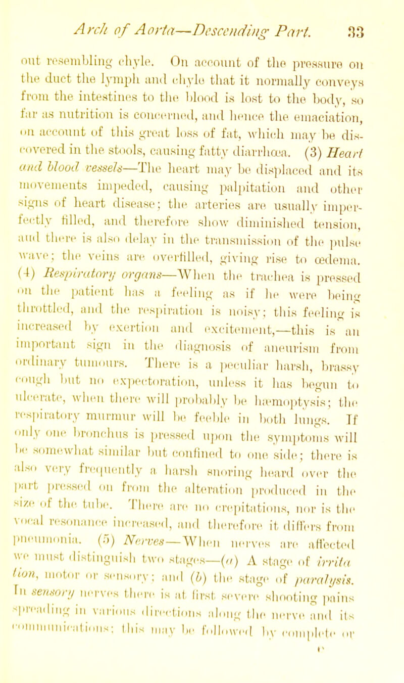 out ivsoiiibliiig cliylo. On account of tlio pro.s.suro on the duct tlie lymijli ami cliylu that it iioriiially conveys from tlie intestines to tht* blood is lost to the body, so far us nutrition is concerned, and hence the emaciation, (III account of this great loss of fat, which may Iw, dis- r.ivered in the st<lols, causing fatty diarrhcea. (3) Hearl and blood vessels—The heart may be dis))laced aTid its movements impeded, causing palpitation and otlier signs of heart disease; the arteries ai'c usualh' imper- tei-tly Klled, and therefure show diminished tension, and thiTf is also delay in the transmission of the jtulsc wave; the veins are overHlled, giving rise to cedema. (4) Respiratory organs—\N\wn tlie trachea is pressed U the patient has a feeling as if he were being throttled, and tlie respii'ation is noisy; this feeling is increased liy exerti,,ii and excit(>ment,—this is an important sign in the diagnosis of aneurism from ordinary tuiiiours. There is a peculiar harsh, brassy i-niigb but Ud cxpectdratiun, unless it has liegnn Id ulcerate, when there will jmibably In- luemo])tysis; the rcsj.iratory murmur will be feeble in l„,th lungs. If nnly one lironchus is jiressed upon tbe symiitoms will be somewliat similar but conlined to one side; there is also very fn.piently a liarsii snoring bea,rd over the part pressed ,,ii from tlie alteriition [iroduced in the size of the tube. Tliere are llo rrepitatioiis, nor is the v.»-al re.sonanrH. iiicreasi'd, imd therefore it did'ers from piinimonia. (o) Nerves —^\^u■u nerves are aHeete.l \vc must distinguish two stages—(„) A stage of hrila dun, motor or seiis,,ry; and (h) the stage ('.f />aral>,sis. In sensor;/ nerves there is at lirst severe shooting jiaiiis >|'rea,h'iig ill various direetions along the iierve and i(s 'I'i-^ iiiav be followed by cimplele ,,r