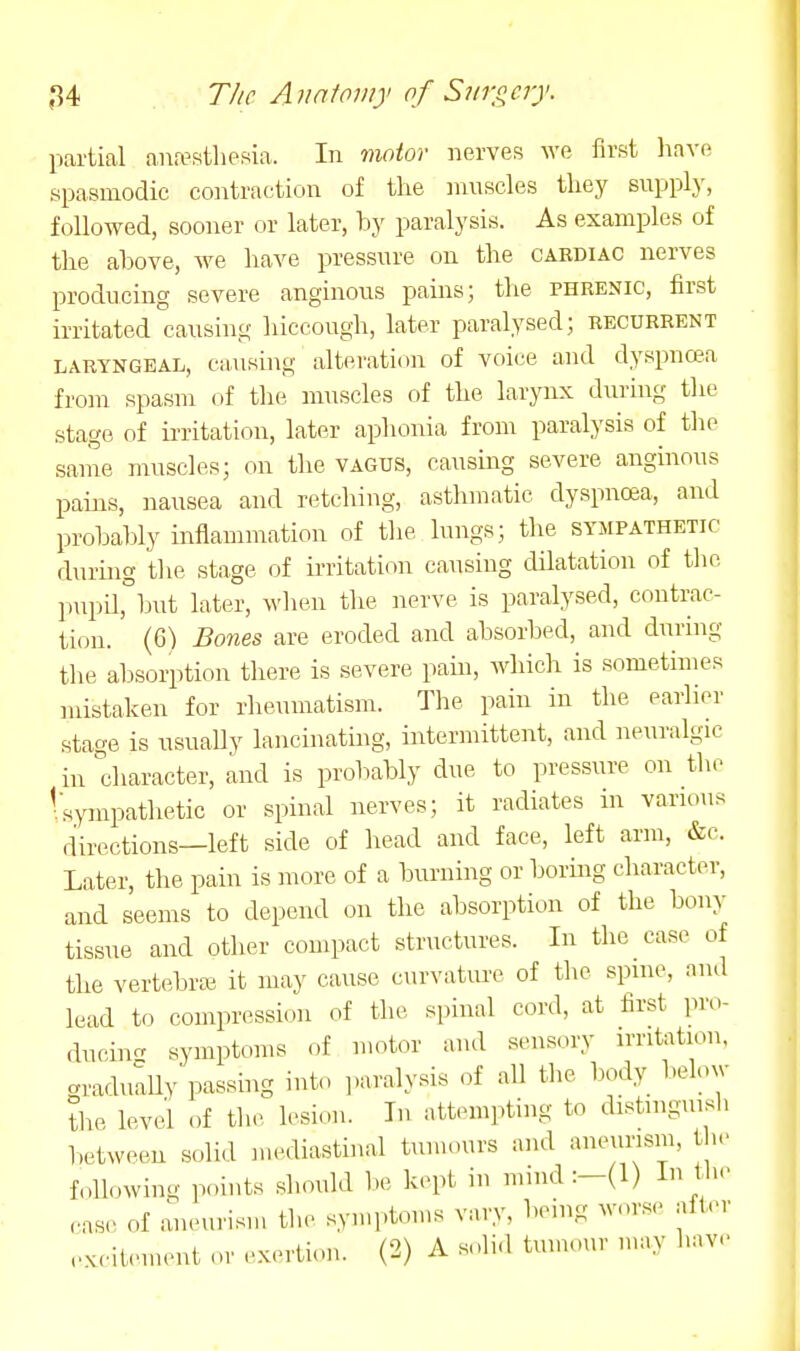 partial anesthesia. In motor nerves we first liave spasmodic contraction of the muscles they supply, followed, sooner or later, by paralysis. As examples of the above, we have pressure on the cardiac nerves producing severe anginous pams; the phrenic, first irritated causing hiccough, later paralysed; recurrent LARYNGEAL, Causing alteration of voice and dyspnaa from spasm of the muscles of the larynx during the stage of in-itation, later aphonia from paralysis of the same muscles; on the vagus, causing severe anginous pains, nausea and retching, asthmatic dyspnoea, and probably inflammation of the lungs; the sympathetic during the stage of irritation causing dilatation of the pupil,°but later, wlien the Jierve is paralysed, contrac- tion. (6) Bones are eroded and absorbed, and during the absorption there is severe pain, which is sometimes mistaken for rheumatism. The pain in the earlier stage is nsuaUy lancinating, intermittent, and neuralgic in character, and is probably due to pressure on the 1 sympathetic or spinal nerves; it radiates in various directions—left side of head and face, left arm, &c. Later, the pain is more of a burning or bormg cliaracter, and seems to depend on the absorption of the bony tissue and other compact structures. In tlic case of the vertebra; it may cause curvatiu-e of the spine, and lead to compression of the spinal cord, at first ])ro- ducin- symptoms of motor and sensory irritation, graduluy passing into paralysis of all the body below ?he level of the lesion. In attempting to distinguish between solid mediastinal tumours and aneurism, the fnllowing points should be kept in mind:-(l) In 11... rase of aneurism the symptoms vary, being worse alter ..K.-iU.uH.,it or exertion. (2) A solid tumour may have