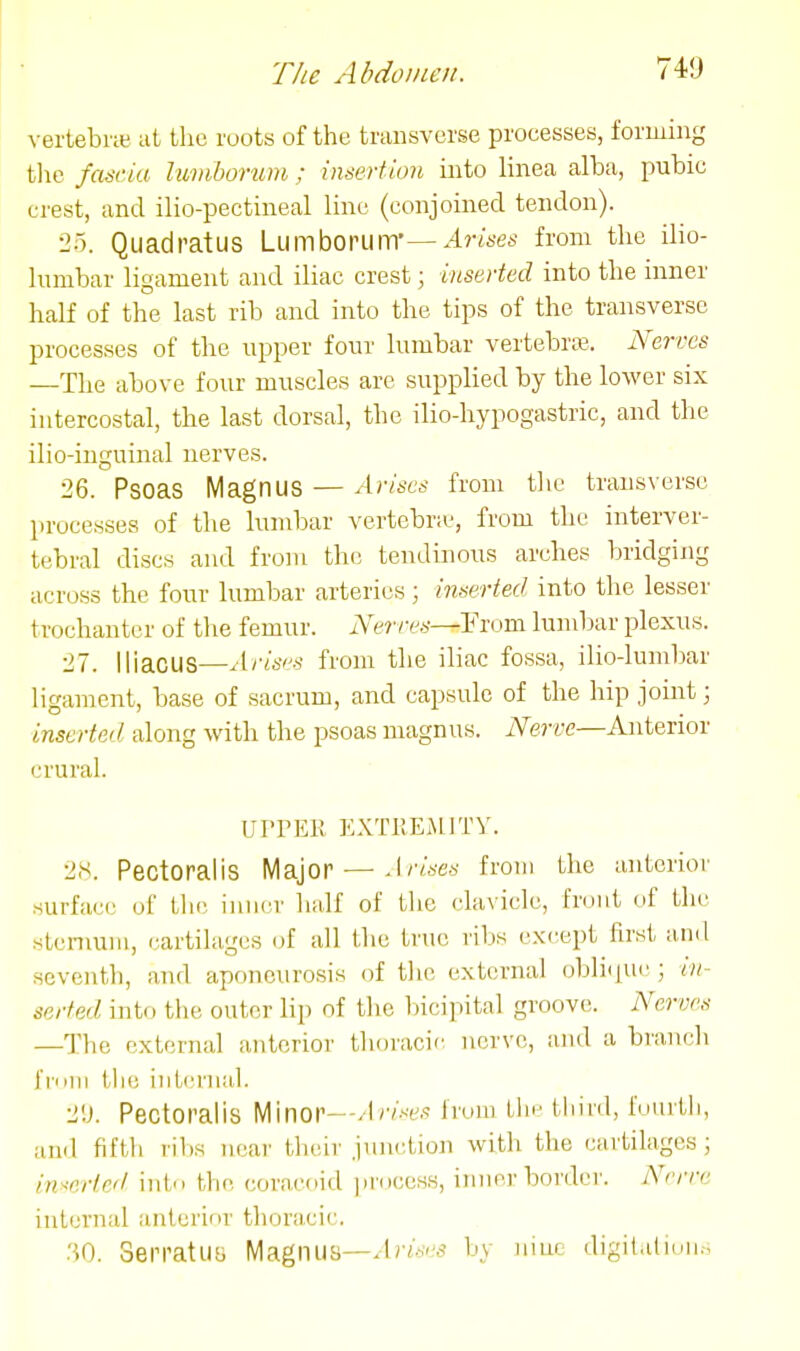 vertebne at the roots of the transverse processes, forming tlie fascia luviborum ; insertion into lineca alba, pubic crest, and ilio-pectineal line (conjoined tendon). 25. QuadratUS Lumboruin'—Arises from the ilio- lumbar ligament and iliac crest; inserted into the inner half of the last rib and into the tips of the transverse processes of the upper four lumbar vertebraj. Nerves —The above four muscles are supplied by the loAver six intercostal, the last dorsal, the ilio-hypogastric, and the ilio-inguinal nerves. 26. Psoas Magnus — Arises from tlie transverse processes of tlie lumbar vertebra-, from the interver- tebral discs and from the tendinous arches bridgijig across the four lumbar arteries; inserted into the lesser trochanter of the femur. Nerves—¥xom lumbar plexus. 27. Iliacus—Arisi'S from the iliac fossa, ilio-lumbar ligament, base of sacrum, and capsule of the hip joint; inserted along with the psoas niagnus. Nerve—Anterior crural. UrPEli EXTllEMJTY. 2.S. Pectoralis Major — Arises from the anterior surface of tlie inner half of the clavicle, front of the stcniuiii, cartilages of all the true ribs except first and seventh, and aponeurosis of the external obliipic ; in- serted into the outer lip of the bicipital groove. Nerves —The external anterior thoracic nerve, and a branch fiiiiii the iiiLcrnal. 2'.J. Pectoralis Minor—Arises from the tilild, i'uiirth, and fifth rilis near their junction with the cartilages; inserted into the coracf>id jirocess, inner border. Nerve internal anterior thoracic. SerratllB Magnus—by nine digilaliun.-;