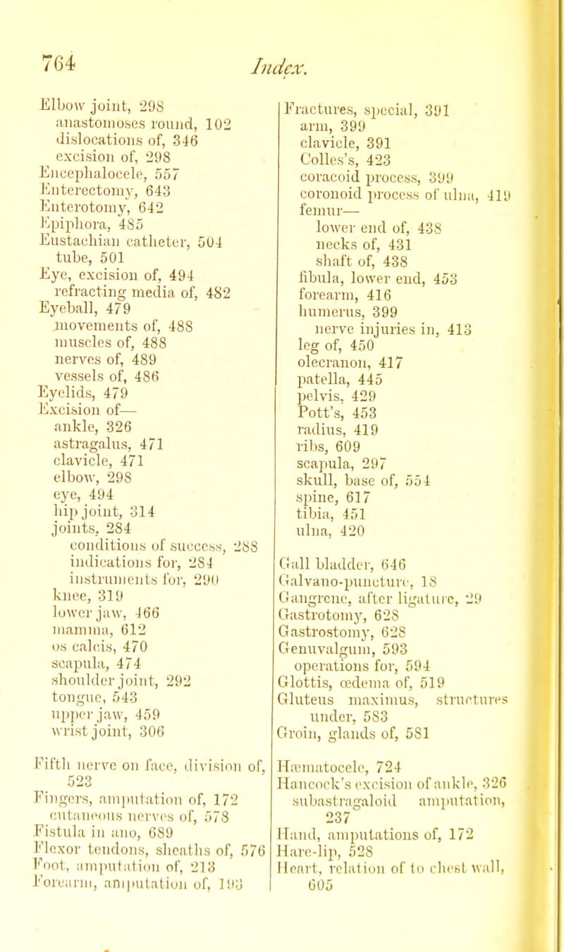 Elbow joint, 298 aiia.stoiiio.se.s round, 102 ilislocatious of, 346 excision of, 298 Enceplialocele, 557 Enterectoniy, 643 Enterotomy, 642 J'^piplioi-a, 485 Eustaeliian catheter, 504 tube, 501 Eye, excision of, 494 refracting media, of, 482 Eyeball, 479 movements of, 488 muscles of, 488 nerves of, 489 vessels of, 486 Eyelids, 479 Excision of— ankle, 326 astragalus, 471 clavicle, 471 elbow, 298 eye, 494 liip joint, 314 joints, 284 conditions of success, 288 indications foi', 284 instruments for, 290 knee, 319 lower jaw, 466 mamma, 612 OS calcis, 470 scapula, 474 shoulder joint, 292 tongue, 543 nppcr jaw, 459 wrist joint, 306 Fifth nerve on I'ace, di\-isiiin of. Eingcrs, am])utati(in of, 172 outanciius nerves of, 578 Fistula ill ano, 689 Elcxor tendons, sheaths of, 576 Foot, iimputiition of, 213 Forearm, ani|uitation of, 193 Fractures, special, 391 arm, 399 clavicle, 391 Colles's, 423 coracoid process, 399 coronoid process of ulna, 419 femur— lower end of, 438 necks of, 431 shaft of, 438 iibula, lower end, 453 forearm, 416 humerus, 399 nerve injuries in, 413 leg of, 450 olecranon, 417 patella, 445 pelvis, 429 Pott's, 453 radius, 419 ribs, 609 scajiula, 297 skull, base of, 554 spine, 617 tibia, 451 ulna, 420 Gall bladder, 646 (hilvano-puncture, 18 Gangrene, after ligaliiic, 29 Gastrotomy, 628 Gastrostomy, 628 Genuvalgum, 593 operations for, 594 Glottis, o?dema of, 519 Gluteus maximus, struetures under, 583 Groin, glands of, 581 Hieniatocele, 724 Hancock's excision of ankle, 326 stibastragaloid amputation, 237 Hand, amputations of, 172 Hare-lip, 528 Heart, relation of to clicbt wall, 605