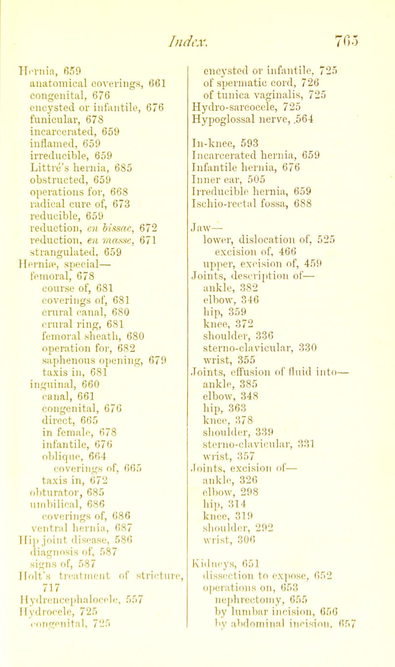 HoiMiin, f).'9 anatomical ooverings, 661 congenital, 676 encysted or infantile, 676 funicnlar, 678 incarcerated, 659 inflamed, 659 irreducible, 659 Littre's hernia, 685 obstructed, 659 operations for, 668 radical euro of, 673 reducible, 659 reduction, mi bissac, 672 reduction, en 'niaatic, 671 strangulated, 659 Ifi'i'iiiii', special— fenioral, 678 course of, 081 coverings of, 681 crural canal, 680 crural ring, 681 fenioi-al sheath, 680 operation for, 682 saphenous opening, 670 taxis in, 681 inguinal, 660 canal, 661 congenital, 670 direct, 605 in female, 678 infantile, 670 oblique, 664 covf^rings of, 005 taxis in, 672 obturatoi-, 685 umbilical, 686 coverings of, 086 ventriil hernia, 087 I 111) joint disease, 586 (liagnnsis of, 587 signs of, 587 Holt's t ii'ut niciit of stricliU'c, 717 I [ydreiiceplialoi'ch', 557 Hydrocele, 725 ■ •(inc'nital, 725 encysted or infantile, 725 of spermatic cord, 720 of tunica vaginalis, 725 Hydro-sarcocele, 725 Hypoglossal nerve, .564 In-lcnec, 593 Incarcerated hernia, 659 Infantile hernia, 676 Inner ear, 505 Irreducible hernia, 659 Ischio-rectal fossa, 688 Jaw— lower, dislocation of, 525 excision of, 466 upper, excision of, 459 Joints, description of— ankle, 382 elbow, 346 hip, 359 knee, 372 shoulder, 336 sterno-cliivicular, 330 wrist, 355 Joints, effusion fif fhnd iuto- ankle, 385 elbow, 348 hip, 363 knee, 378 shoulder, 339 sterno-cla.vicular, 331 wrist, 357 Joints, excision of— ankle, 326 elbow, 298 hip, 314 knee, 319 sliouldm-, 292 wrist, 306 l\iilncys, 051 (liss(n;tion to expose, 052 operations on, 053 ne]ihrectoniy, 055 by lumbar incision, 056 by abdominal incision. 0