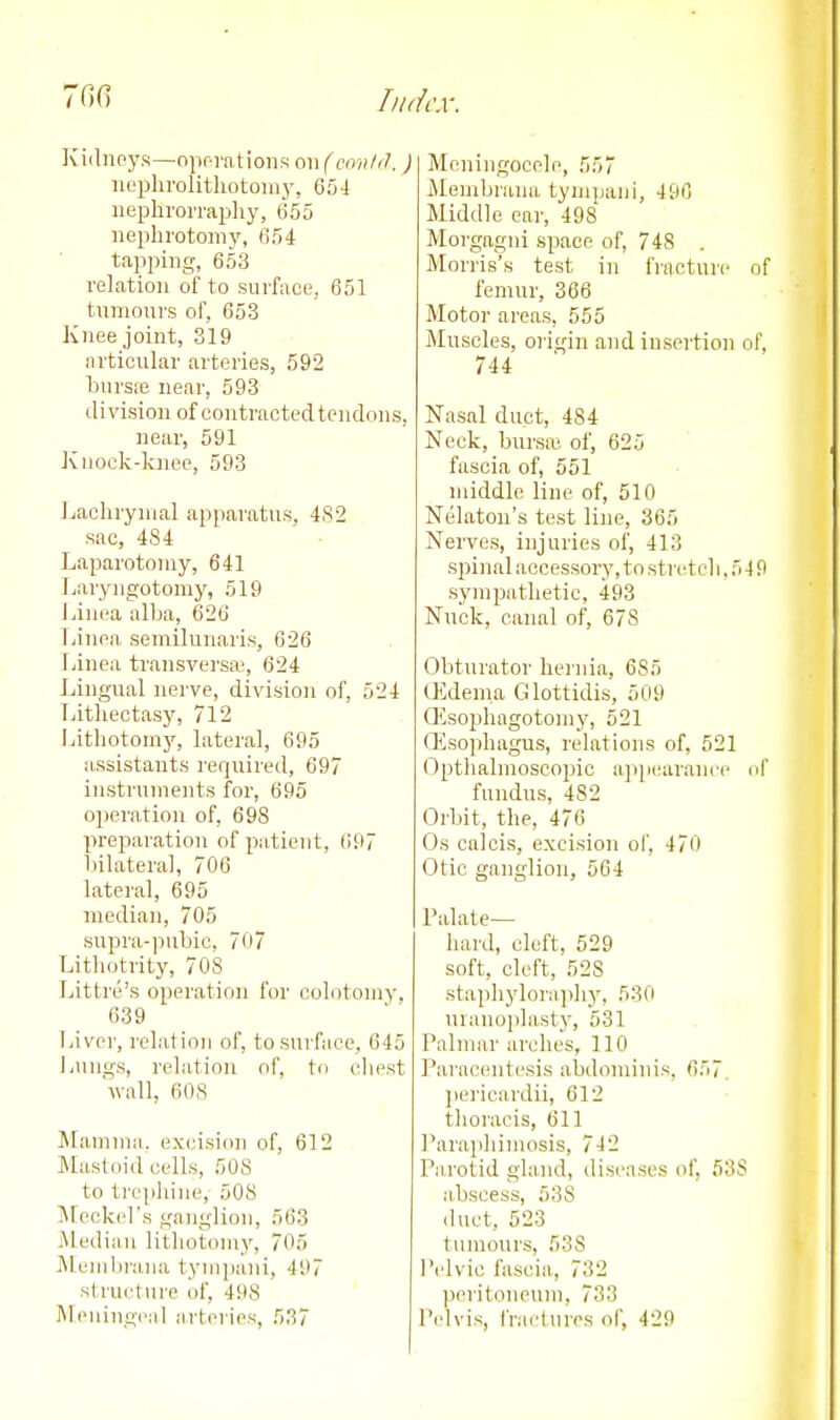 Kiihioys—npr-rations on (ccmld. ) iiophrolitliotoiu}', 654 iiephrorraijliy, 655 nephrotomy, 654 tapping, 653 relation of to sui'face, 651 tumours of, 653 Knee joint, 319 articular arteries, 592 bursfe near, 593 division of contracted tendons, near, 591 Jvnock-knee, 593 Jjachrymal apparatus. 4S2 sac, 484 Laparotomy, 641 Laryngotomy, 519 Linoa alba, 626 Tjinea semilunaris, 626 Ijinea transversa', 624 Lingual nerve, division of, 524 Tjitliectasy, 712 Lithotomy, lateral, 695 assistants required, 697 instruments for, 695 operation of, 698 preparation of patient, 697 liilateral, 706 lateral, 695 median, 705 supra-pubic, 707 Lithotrity, 70S Littre's operation for colotomy. 639 Liver, relation of, to surface, 645 l^ungs, relation nf, to cliest wall, 60S Mamma, excision of, 612 Mastoid cells, 508 to tre[)hine, 508 IMcckel's ganglion, 563 jMediiin lithotomy, 705 Menibraiia tympani, 497 structure of, 498 Meningeal arteries, 537 Meningocele, 557 iMembrana tympani, 496 Middle eai', 498 Morgagni space of, 748 . Morris's test in fracture of femur, 366 Motor areas, 555 Muscles, oi'igin and insei'tion of. 744 Nasal duct, 484 Neck, bursa; of, 625 fascia of, 551 middle line of, 510 Nelaton's test liue, 365 Nerves, injuries of, 413 spinal accessory, to stretch, 5 4 9 sympathetic, 493 Nuck, canal of, 678 Obturator heinia, 685 CEdenia Glottidis, 509 Qisophagotomy, 521 (Esophagus, relations of, 521 Opthalmoscopic appearance of fundus, 482 Orbit, the, 476 Os calcis, excision of, 470 Otic ganglion, 564 Palate- hard, cleft, 529 soft, cleft, 528 staphyloraphy, 530 uranoplasty, 531 Palmar arches, 110 Paracentesis abdominis, 657. pei'icardii, 612 thoracis, 611 Paraphimosis, 742 Pa,rotid gland, diseases of, 638 abscess, 538 iluct, 523 tumours, 538 I'clvic fascia, 732 peritoneum, 733 Pelvis, fractures of, 429