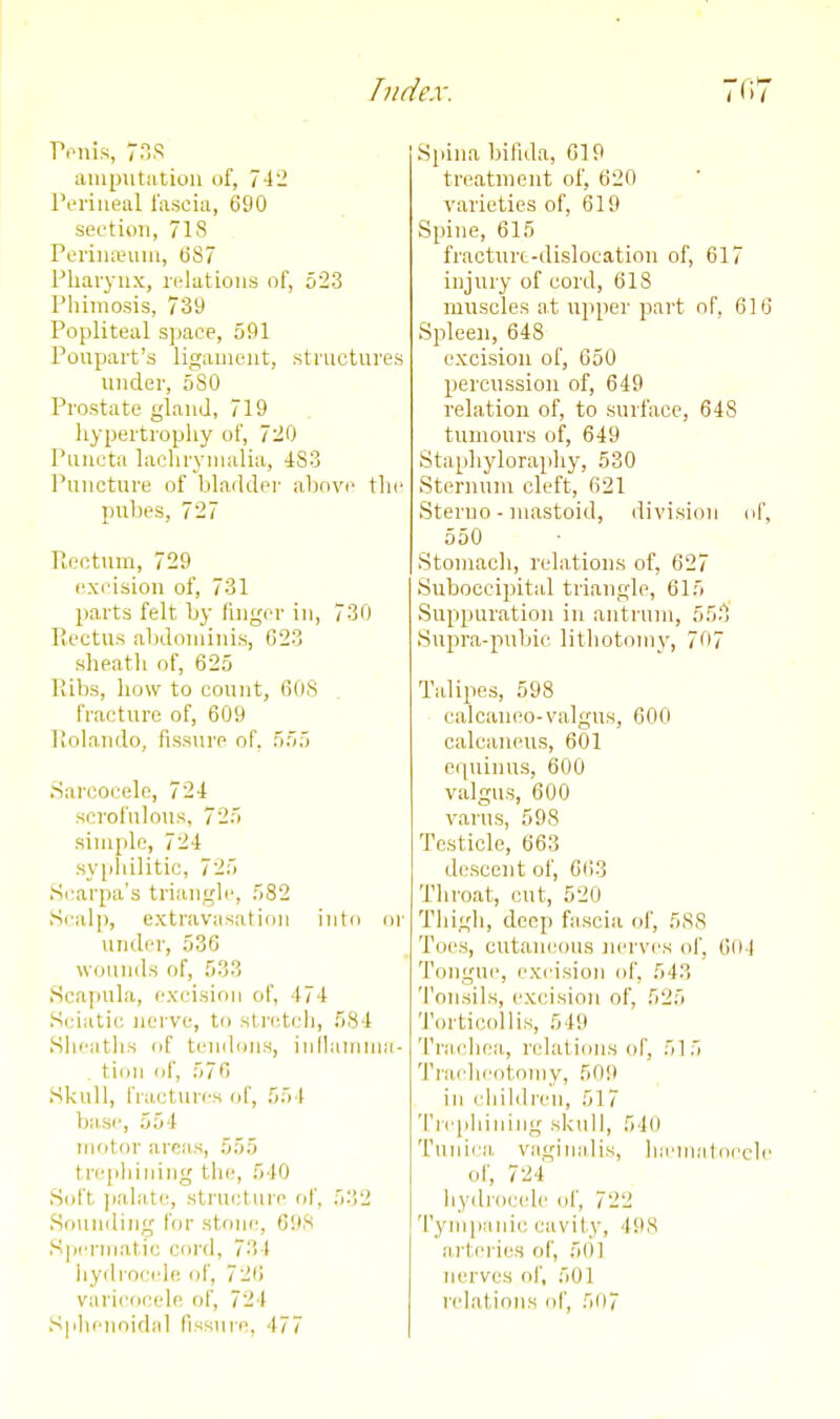 Ponis 7ns aiuputiitioii of, 742 l\>riueul lascia, 690 sectii)ii, 718 Pcriiueuin, (i87 Pliaiyux, relations of, 523 Phimosis, 739 Popliteal sjiace, 591 Poupart's ligauieiit, structures under, 580 Prostate gland, 719 hypertrophy of, 720 Puiicta lacliryinalia, 483 Puncture of bladder al)nvi> the pnbes, 727 Pioctnm, 729 excision of, 731 parts felt by finger in, 730 Rectus abdominis, 023 sheath of, 625 Piibs, how to count, 60S fracture of, 609 liolando, fissnre of. 555 Sarcocelc, 724 scrofulous, 725 simple, 724 sypliilitic, 725 Scarpa's triangle, 582 Scalp, extravasation into or under, 536 wounds of, 533 Scapula, excision of, 474 Sciatic nerve, to stretch, 584 Siieatlis of tenilons, inllamuia- tion of, 576 Skull, fractures (jf, 554 ba,se, 554 motor areas, 555 trejiliiuing the, 540 Soft jiaL'itc, structure of, 532 Sounding for stone, 698 Spermatic cord, 734 iiydrocele of, 726 vari(ocele of, 724 Sphenoidal fissiire, 477 Spina bifida, 619 treatment of, 620 varieties of, 619 Spine, 615 fractnrt-dislocation of, 617 injury of cord, 618 muscles a,t upper part of. 616 Spleen, 648 excision of, 650 percussion of, 649 relation of, to surface, 648 tumours of, 649 Stapliylorapliy, 530 Sternum cleft, 621 Steriio - mastoid, division of, 550 Stomach, relations of, 027 Suboccipital triangle, 615 Suppuration in antrum, 555 Supra-pubic lithotomy, 707 Talipes, 598 calcaiieo-valgus, 000 calcaneus, 601 eipiinus, 600 valgus, 600 varus, 598 Testicle, 663 descent of, 603 Throat, cut, 520 Thigh, deep fascia of, 588 Toes, cutaneous nerves of, 004 Tongue, excision of, 543 Tonsils, excision of, 525 Tiu'ticollis, 549 Traeliea, relations of, 515 Tracheotomy, 509 ill cliildren, 517 'l're[)]iiiiing skull, 540 Tunica vaginalis, hiemiiloede of, 724 hydrocele of, 722 Tympanic cavity, 498 arteries of, 501 nerves of, 501 relations of, 507