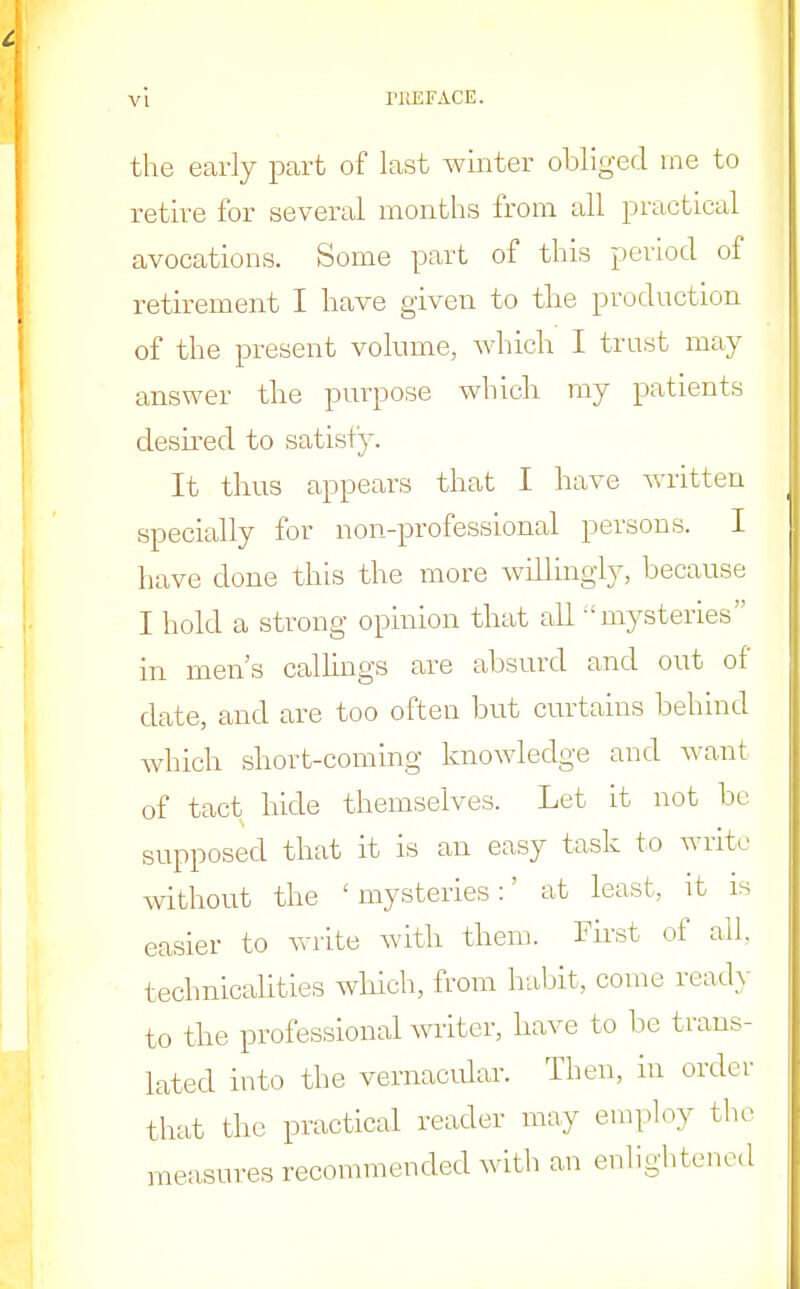 the early part of last winter obliged me to retire for several months from all practical avocations. Some part of this period of retirement I have given to the production of the present volume, which I trust may answer the purpose which my patients desired to satisfy. It thus appears that I have written specially for non-professional persons. I have done this the more willingly, because I hold a strong opinion that all -'mysteries in men's callings are absurd and out of date, and are too often but curtains behind which short-coming knowledge and want of tact hide themselves. Let it not bo supposed that it is an easy task to write without the ' mysteries:' at least, it is easier to write with them. First of all, technicalities which, from habit, come ready to the professional writer, have to be trans- lated into the vernacular. Then, in order that the practical reader may employ the measures recommended with an enlightened