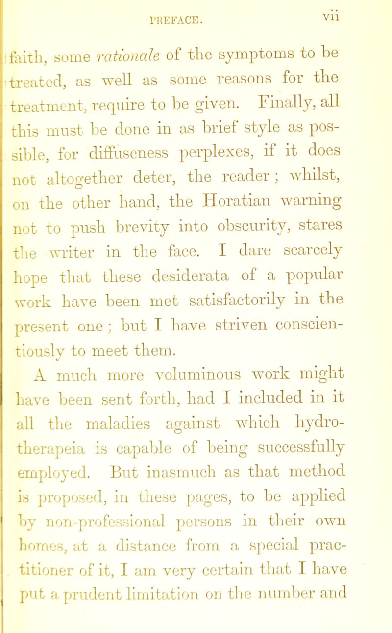 faith, some rationale of tlie symptoms to be treated, as well as some reasons for the treatment, require to be given. Finally, all this must be clone in as brief style as pos- sible, for difTuseness perplexes, if it does not altogether deter, the reader; whilst, on the other hand, the Horatian warning not to push brevity into obscurity, stares the writer in the face. I dare scarcely hope that these desiderata of a popular work have been met satisfactorily in the present one ; but I have striven conscien- tiously to meet them. A much more voluminous work might have been sent forth, had I included in it all the maladies against which hydro- therapeia is capable of being successfully employed. But inasmuch as that method is proposed, in these pages, to be applied by non-professional persons in their own homes, at a distance from a special prac- titioner of it, I am very certain that I have put a prudent limitation on the number and