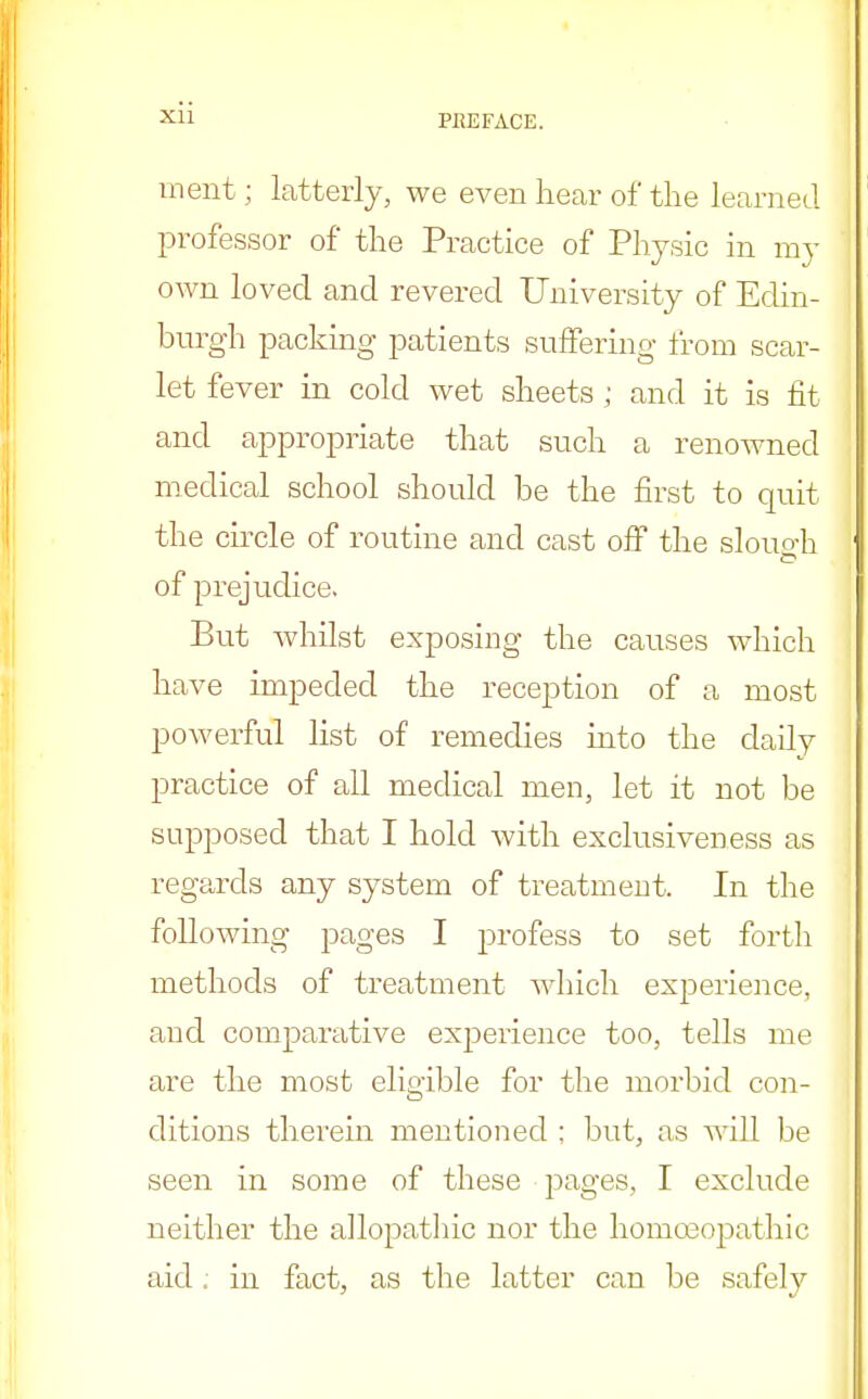 PKEFACE. ment; latterly, we even hear of the learned professor of the Practice of Physic in my own loved and revered University of Edin- burgh packing patients suffering from scar- let fever in cold wet sheets ; and it is fit and appropriate that such a renowned medical school should be the first to quit the circle of routine and cast off the slouo-h of prejudice. But whilst exposing the causes which have impeded the reception of a most powerful list of remedies into the daily practice of all medical men, let it not be supposed that I hold with exclusiveness as regards any system of treatment, In the following pages I profess to set forth methods of treatment which experience, and comparative experience too, tells me are the most eligible for the morbid con- ditions therein mentioned ; but, as will be seen in some of these pages, I exclude neither the allopathic nor the homoeopathic aid, in fact, as the latter can be safely