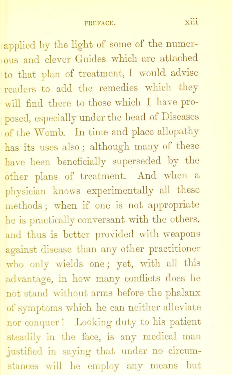 applied by the light of some of the numer- ous and clever Guides which are attached to that plan of treatment, I would advise readers to add the remedies which they will find there to those which I have pro- posed, especially under the head of Diseases of the Womb. In time and place allopathy has its uses also ; although many of these have been beneficially superseded by the other plans of treatment. And when a physician knows experimentally all these methods; when if one is not appropriate he is practically conversant with the others, and thus is better provided with weapons Lust disease than any other practitioner who only wields one; yet, with all this advantage, in how many conflicts does he not stand without arms before the phalanx of symptoms which he can neither alleviate nor conquer ! Looking duty to his patient steadily in the face, is any medical man justified in saying that under no circum- stances will he employ any means but