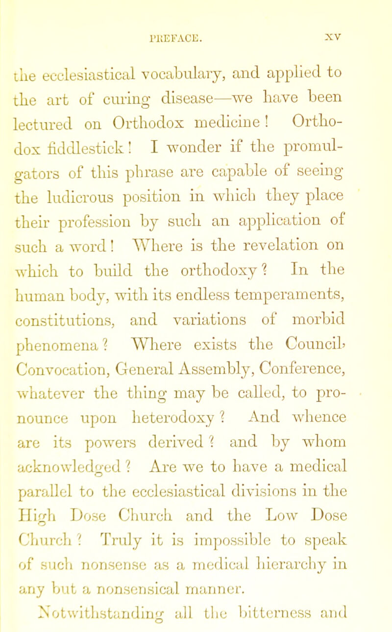 the ecclesiastical vocabulary, and applied to the art of curing disease—we have been lectured on Orthodox medicine ! Ortho- dox fiddlestick! I wonder if the promul- gators of this phrase are capable of seeing the ludicrous position in which they place their profession by such an application of such a word! Where is the revelation on which to build the orthodoxy'? In the human body, with its endless temperaments, constitutions, and variations of morbid phenomena ? Where exists the Council' Convocation, General Assembly, Conference, whatever the thing may be called, to pro- nounce upon heterodoxy % And whence are its powers derived % and by whom acknowledged ? Are we to have a medical parallel to the ecclesiastical divisions in the High Dose Church and the Low Dose Church1? Truly it is impossible to speak of .such nonsense as a medical hierarchy in any but a nonsensical manner. Notwithstanding all the bitterness and