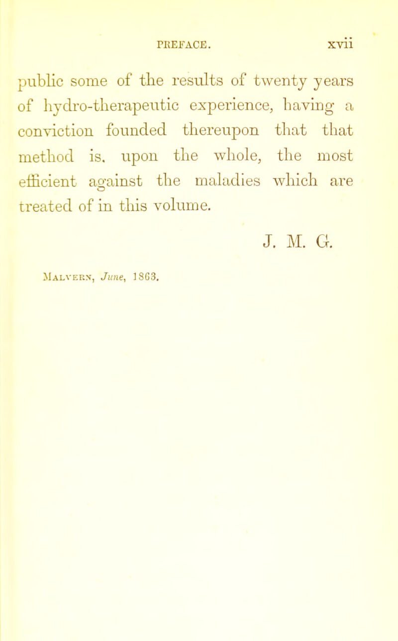 public some of the results of twenty years of hydro-therapeutic experience, having a conviction founded thereupon that that method is. upon the whole, the most efficient ao-ainst the maladies which are treated of in this volume. J. M. G. Malvern, June, 18G3.