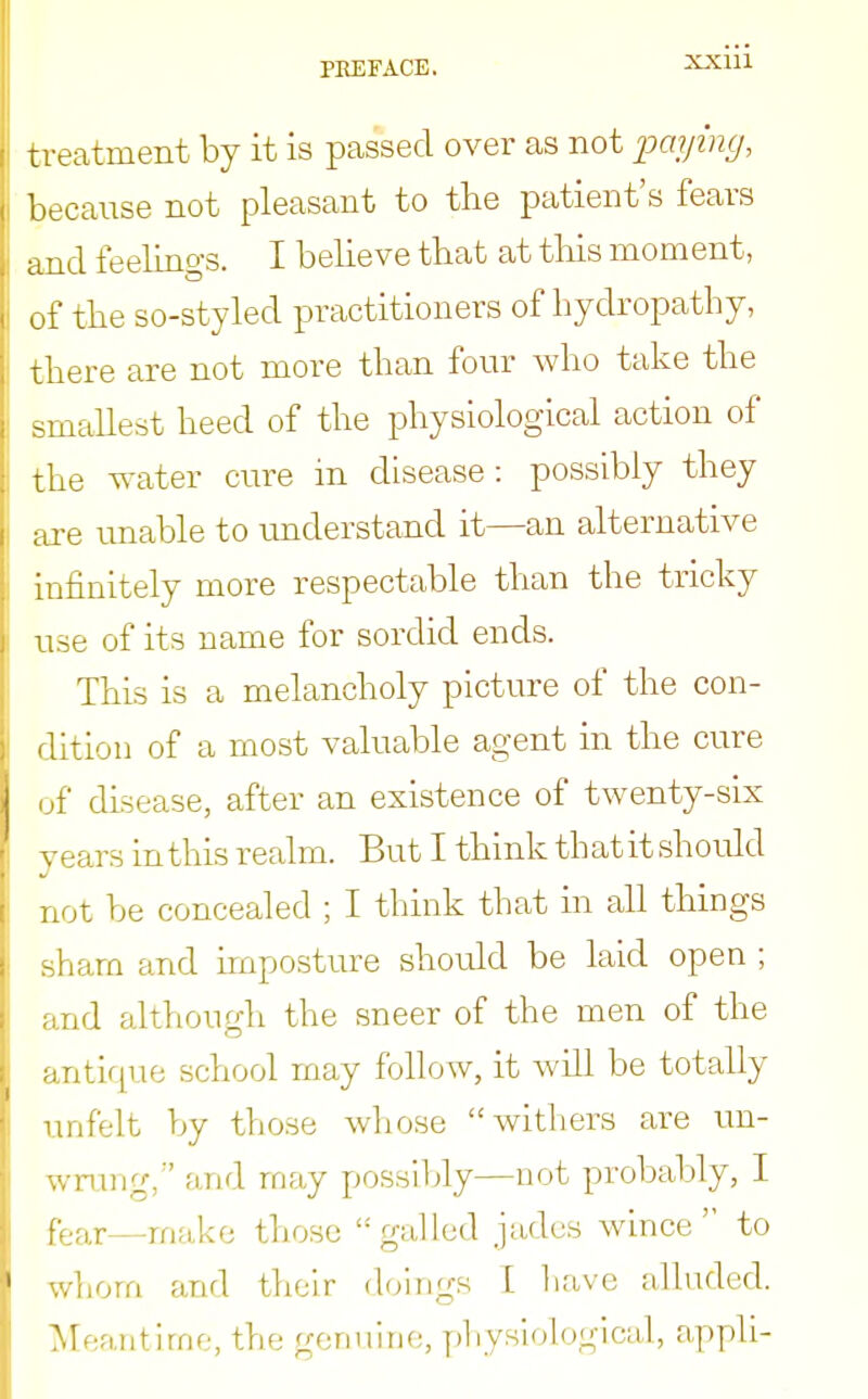 XXIU treatment by it is passed over as not paying, because not pleasant to the patient's fears and feelings. I believe that at this moment, of the so-styled practitioners of hydropathy, there are not more than four who take the smallest heed of the physiological action of the water cure in disease: possibly they are unable to understand it—an alternative infinitely more respectable than the tricky use of its name for sordid ends. This is a melancholy picture of the con- dition of a most valuable agent in the cure of disease, after an existence of twenty-six years in this realm. But I think that it should not be concealed ; I think that in all things sham and imposture should be laid open ; and although the sneer of the men of the antique school may follow, it will be totally unfelt by those whose withers are un- wrung/' and may possibly—not probably, I fear—make those gulled jades wince to whom and their doings L have alluded. Meantime, the genuine, physiological, appli-