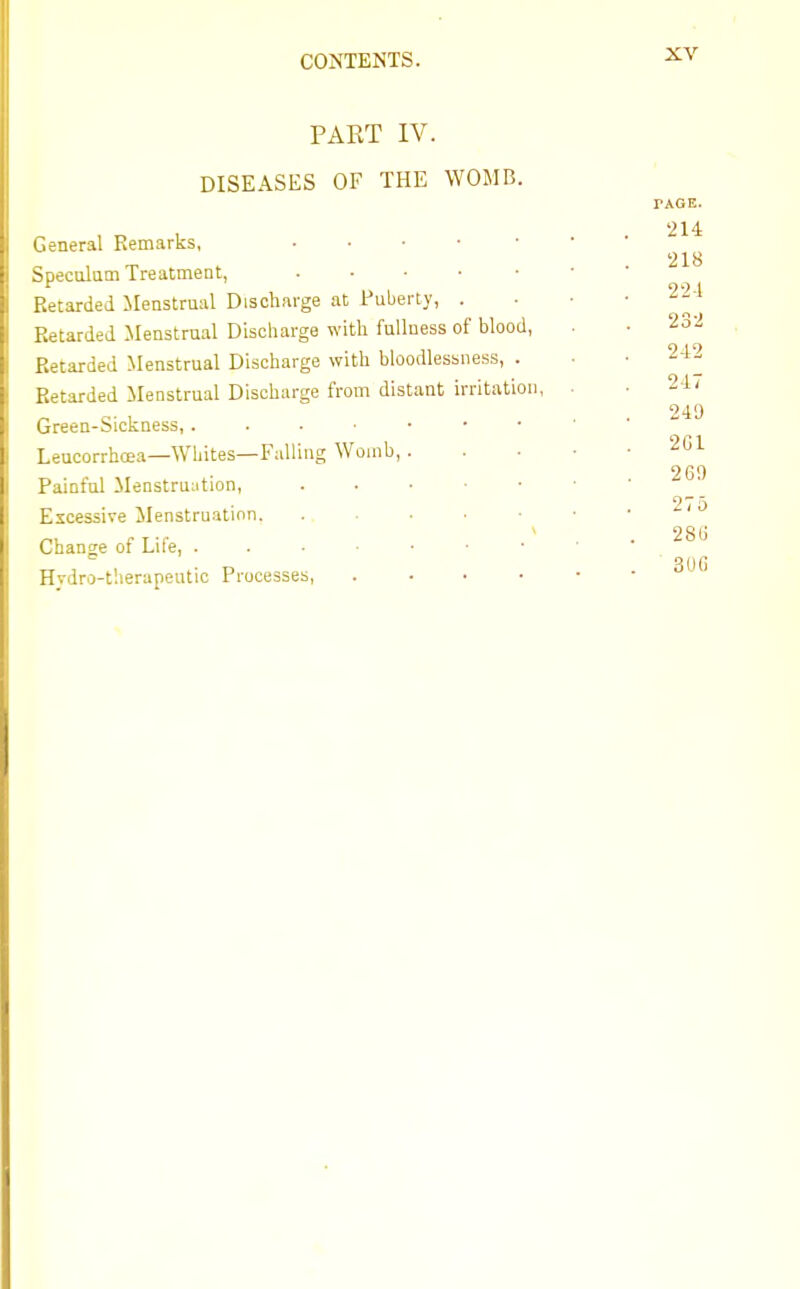 PART IV. DISEASES OF THE WOMB. General Remarks, Speculum Treatment, Retarded Menstrual Discharge at Puberty, . Retarded Menstrual Discharge with fullness of blood, Retarded Menstrual Discharge with bloodlessness, . Retarded Menstrual Discharge from distant irritation, Green-Sickness,. Leucorrhcea—WMtes—Falling Womb, Painful Menstruation, Excessive Menstruation. Change of Life, . Hydro-therapeutic Processes,