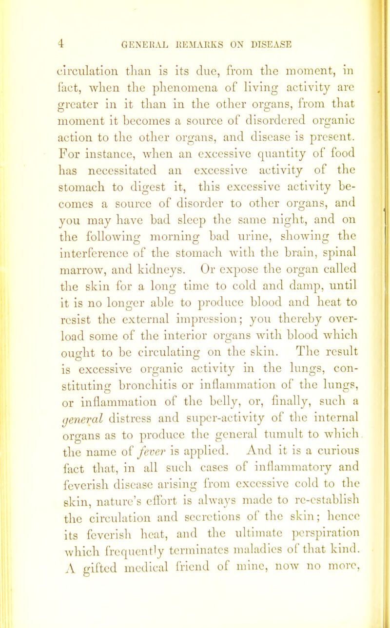 circulation than is its due, from the moment, in fact, when the phenomena of living activity are greater in it than in the other organs, from that moment it becomes a source of disordered organic action to the other organs, and disease is present. For instance, when an excessive quantity of food has necessitated an excessive activity of the stomach to digest it, this excessive activity be- comes a source of disorder to other organs, and you may have bad sleep the same night, and on the following morning bad urine, showing the interference of the stomach with the brain, spinal marrow, and kidneys. Or expose the organ called the skin for a long time to cold and damp, until it is no longer able to produce blood and heat to resist the external impression; you thereby over- load some of the interior organs with blood which ought to be circulating on the skin. The result is excessive organic activity in the lungs, con- stituting: bronchitis or inflammation of the lun^s, or inflammation of the belly, or, finally, such a general distress and super-activity of the internal organs as to produce the general tumult to which the name of fever is applied. And it is a curious fact that, in all such cases of inflammatory and feverish disease arising from excessive cold to the skin, nature's effort is always made to re-establish the circulation and secretions of the skin; hence its feverish heat, and the ultimate perspiration which frequently terminates maladies of that kind. A gifted medical friend of mine, now no more.