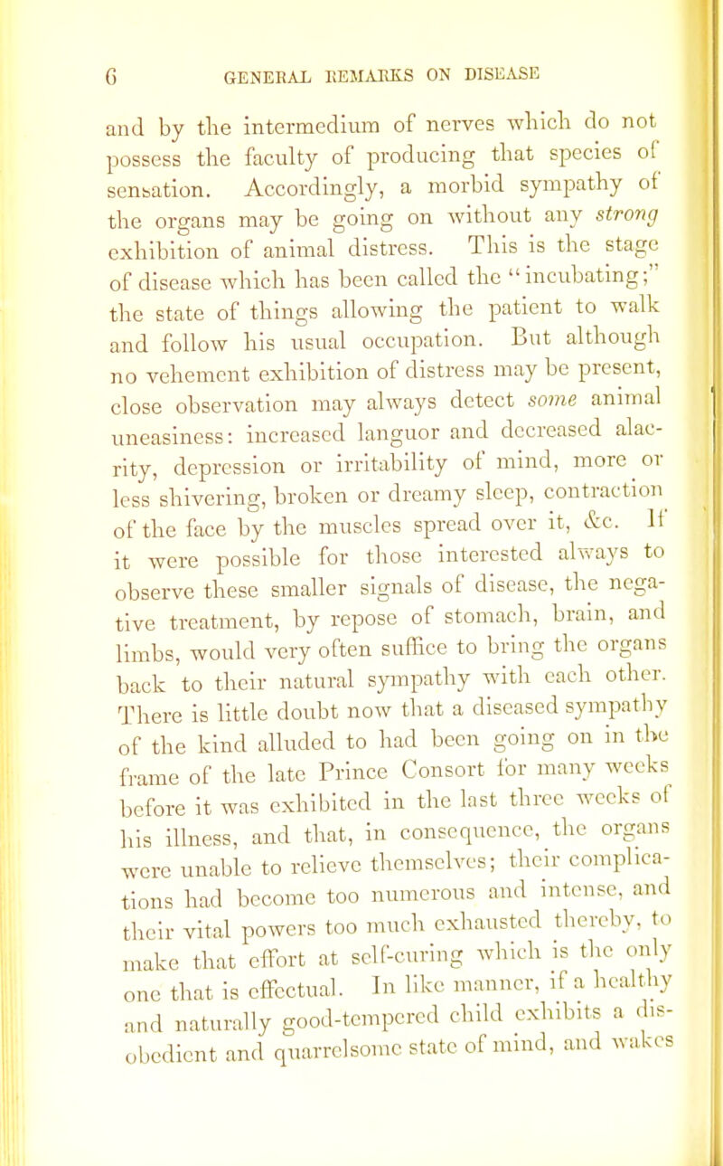 and by the intermedium of nerves which do not possess the faculty of producing that species of sensation. Accordingly, a morbid sympathy of the organs may be going on without any strong exhibition of animal distress. This is the stage of disease which has been called the incubating; the state of things allowing the patient to walk and follow his usual occupation. But although no vehement exhibition of distress may be present, close observation may always detect some animal uneasiness: increased languor and decreased alac- rity, depression or irritability of mind, more or less shivering, broken or dreamy sleep, contraction of the face by the muscles spread over it, &c. If it were possible for those interested always to observe these smaller signals of disease, the nega- tive treatment, by repose of stomach, brain, and limbs, would very often suffice to bring the organs back to their natural sympathy with each other. There is little doubt now that a diseased sympathy of the kind alluded to had been going on in the frame of the late Prince Consort for many weeks before it was exhibited in the last three weeks of his illness, and that, in consequence, the organs were unable to relieve themselves; their complica- tions had become too numerous and intense, and their vital powers too much exhausted thereby, to make that effort at self-curing which is the only one that is effectual. In like manner, if a healthy and naturally good-tempered child exhibits a dis- obedient and quarrelsome state of mind, and wakes
