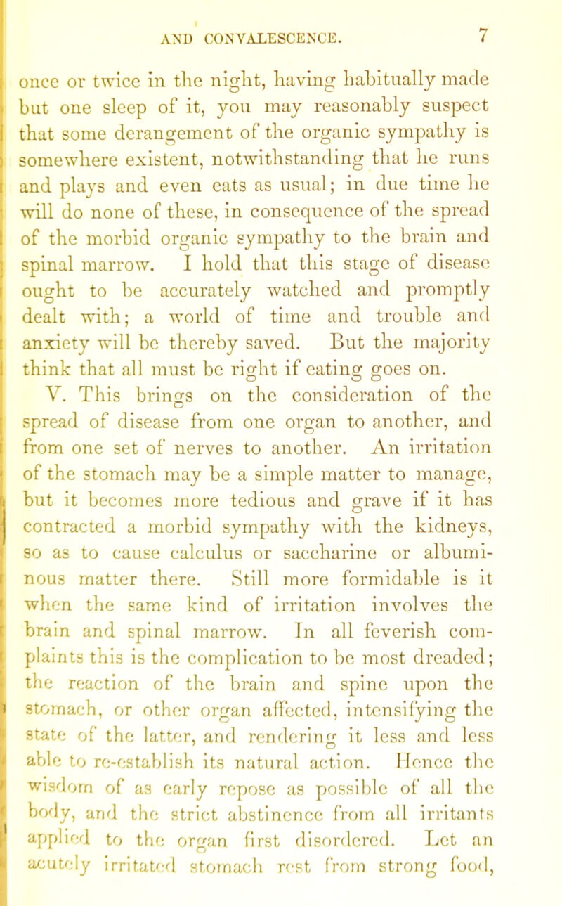 once or twice in the night, having habitually made but one sleep of it, you may reasonably suspect that some derangement of the organic sympathy is somewhere existent, notwithstanding that he runs and plays and even eats as usual; in due time he will do none of these, in consequence of the spread of the morbid organic sympathy to the brain and spinal marrow. I hold that this stage of disease ought to be accurately watched and promptly dealt with; a world of time and trouble and anxiety will be thereby saAred. But the majority think that all must be right if eating goes on. V. This brings on the consideration of the spread of disease from one organ to another, and from one set of nerves to another. An irritation of the stomach may be a simple matter to manage, but it becomes more tedious and grave if it has contracted a morbid sympathy with the kidneys, so as to cause calculus or saccharine or albumi- nous matter there. Still more formidable is it when the same kind of irritation involves the brain and spinal marrow. In all feverish com- plaints this is the complication to be most dreaded; the reaction of the brain and spine upon the stomach, or other organ affected, intensifying the state of the latter, and rendering it less and less able to re-establish its natural action. Hence the Wisdom of as early repose as possible of all the body, and the strict abstinence from all irritants applied to the organ first disordered. Let an acutely irritated stomach rest from strong food,