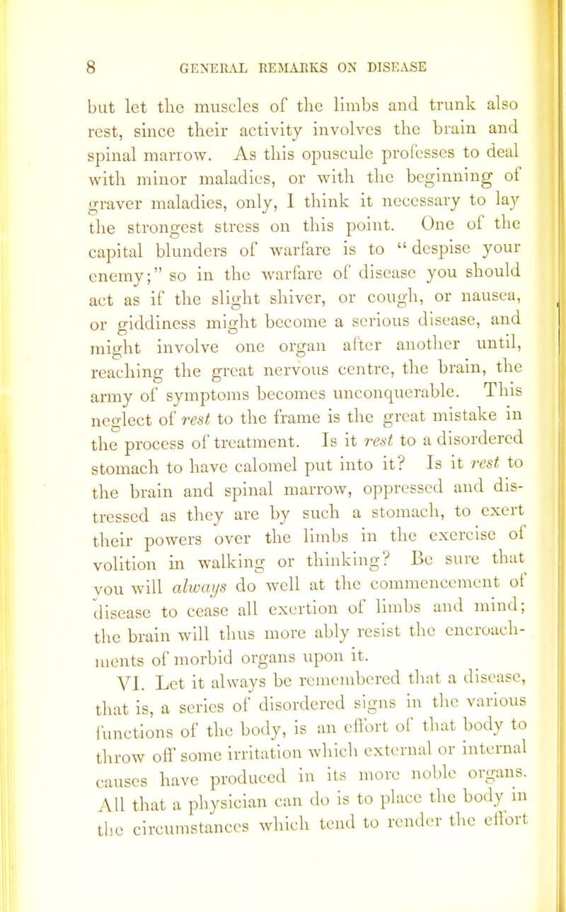 but let the muscles of the limbs and trunk also rest, since their activity involves the brain and spinal marrow. As this opuscule professes to deal with minor maladies, or with the beginning of graver maladies, only, I think it necessary to lay the strongest stress on this point. One of the capital blunders of warfare is to despise your enemy; so in the warfare of disease you should act as if the slight shiver, or cough, or nausea, or giddiness might become a serious disease, and might involve one organ after another until, reaching the great nervous centre, the brain, the army of symptoms becomes unconquerable. This neglect of rest to the frame is the great mistake in the process of treatment. Is it rest to a disordered stomach to have calomel put into it? Is it rest to the brain and spinal marrow, oppressed and dis- tressed as they are by such a stomach, to exert their powers over the limbs in the exercise ol volition In walking or thinking? Be sure that you will always do well at the commencement of disease to cease all exertion of limbs and mind; the brain will thus more ably resist the encroach- ments of morbid organs upon it. VI. Let it always be remembered that a disease, that is, a series of disordered signs in the various functions of the body, is an effort of that body to throw oft' some irritation which external or internal causes have produced in its more noble organs. All that a physician can do is to place the body m the circumstances which tend to render the effort