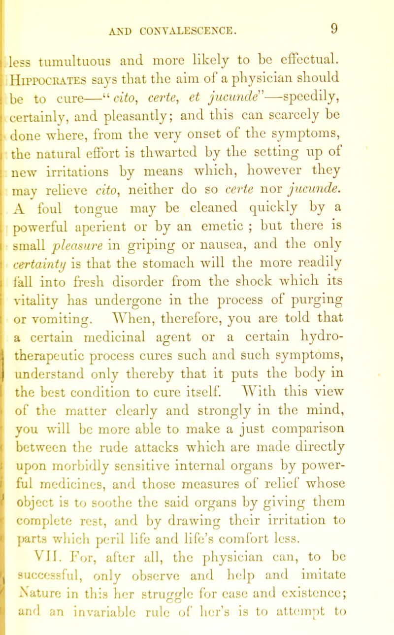 less tumultuous and more likely to be effectual. Hippocrates says that the aim of a physician should be to cure— cito, certe, et jucunde—speedily, certainly, and pleasantly; and this can scarcely be done where, from the very onset of the symptoms, the natural effort is thwarted by the setting up of new irritations by means which, however they may relieve cito, neither do so certe nor jucunde. A foul tongue may be cleaned quickly by a powerful aperient or by an emetic ; but there is small pleasure in griping or nausea, and the only certainty is that the stomach will the more readily fall into fresh disorder from the shock which its vitality has undergone in the process of purging or vomiting. When, therefore, you are told that a certain medicinal agent or a certain hydro- therapeutic process cures such and such symptoms, understand only thereby that it puts the body in the best condition to cure itself. With this view of the matter clearly and strongly in the mind, you will be more able to make a just comparison between the rude attacks which are made directly upon morbidly sensitive internal organs by power- ful medicines, and those measures of relief whose object is to soothe the said organs by giving them complete rest, and by drawing their irritation to parts which peril life and life's comfort less. VII. for, after all, the physician can, to be successful, only observe and help and imitate Nature in thin bcr stn.i-le for case and existence; and an invariable rule of hcr's is to attempt to