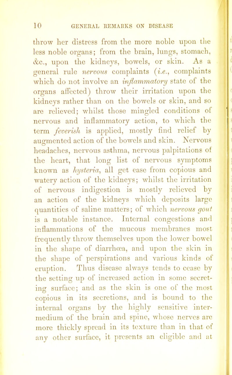 throw her distress from the more noble upon the less noble organs; from the brain, lungs, stomach, &c, upon the kidneys, bowels, or skin. As a general rule nervous complaints (i.e., complaints which do not involve an inflammatory state of the organs affected) throw their irritation upon the kidneys rather than on the bowels or skin, and so are relieved; whilst those mingled conditions of nervous and inflammatory action, to which the term feverish is applied, mostly find relief by augmented action of the bowels and skin. Nervous headaches, nervous asthma, nervous palpitations of the heart, that long list of nervous symptoms known as hysteria, all get ease from copious and watery action of the kidneys; whilst the irritation of nervous indigestion is mostly relieved by an action of the kidneys which deposits large quantities of saline matters; of which nervous gout is a notable instance. Internal congestions and inflammations of the mucous membranes most frequently throw themselves upon the lower bowel in the shape of diarrhoea, and upon the skin in the shape of perspirations and various kinds of eruption. Thus disease always tends to cease by the setting up of increased action in sonic secret- ins surface; and as the skin is one of the most copious in ils secretions, and is bound to the internal organs by the highly sensitive inter- medium of the brain and spine, whose nerves are more thickly spread in its texture than in that of any other surface, it presents an eligible and at