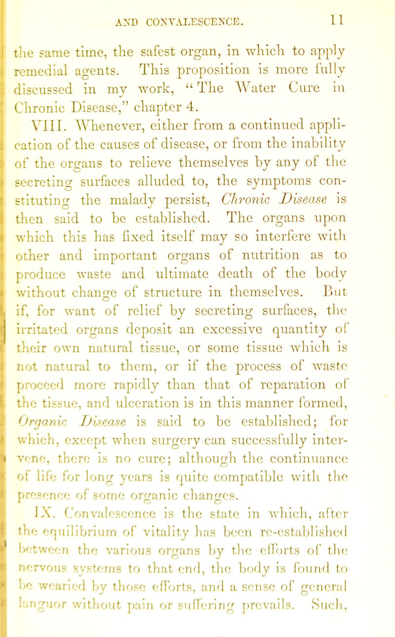 the same time, the safest organ, in which to apply remedial agents. This proposition is more fully discussed in my work, The Water Cure in Chronic Disease, chapter 4. VIII. Whenever, either from a continued appli- cation of the causes of disease, or from the inability of the organs to relieve themselves by any of the secreting surfaces alluded to, the symptoms con- stituting the malady persist, Chronic Disease is then said to be established. The organs upon which this has fixed itself may so interfere with other and important organs of nutrition as to produce waste and ultimate death of the body without change of structure in themselves. But if, for want of relief by secreting surfaces, the irritated organs deposit an excessive quantity of their own natural tissue, or some tissue Avhich is not natural to them, or if the process of waste proceed more rapidly than that of reparation of the tissue, and ulceration is in this manner formed, Organic JJisea.se is said to be estahlishcd; for which, except when surgery can successfully inter- vene, there is no cure; although the continuance of life for long years is quite compatible with the presence of some organic changes. IX. Convalescence is the state in which, after the equilibrium of vitality has been re-established between the various organs by the efforts of the nervous systems to that end, the body is found to be wearied by those efforts, and a smse of general languor without pain or suffering prevails. Such,
