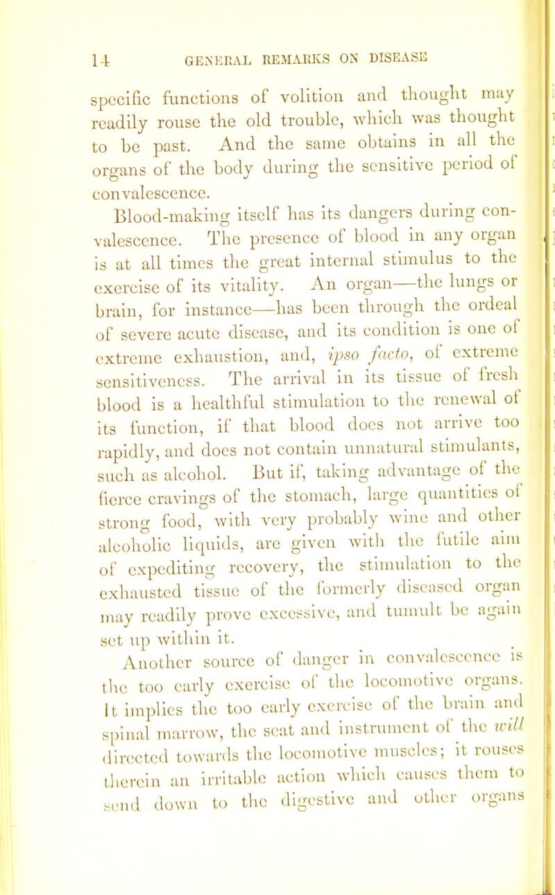 specific functions of volition and thought may readily rouse the old trouble, which was thought to be past. And the same obtains in all the organs of the body during the sensitive period of convalescence. Blood-making itself has its dangers during con- valescence. The presence of blood in any organ is at all times the great internal stimulus to the exercise of its vitality. An organ—the lungs or brain, for instance—has been through the ordeal of severe acute disease, and its condition is one of extreme exhaustion, and, ipso facto, of extreme sensitiveness. The arrival in its tissue of fresh blood is a healthful stimulation to the renewal of its function, if that blood does not arrive too rapidly, and does not contain unnatural stimulants, such as alcohol. But if, taking advantage of the fierce cravings of the stomach, large quantities of strong food, with very probably wine and other alcoholic liquids, arc given with the futile aim of expediting recovery, the stimulation to the exhausted tissue of the formerly diseased organ may readily prove excessive, and tumult be again set up within it. Another source of danger in convalescence is the too early exercise of the locomotive organs. It implies the too early exercise of the brain and spinal marrow, the seat and instrument of the will directed towards the locomotive muscles; it rouses therein an irritable action which causes them to send down to the digestive and other organs