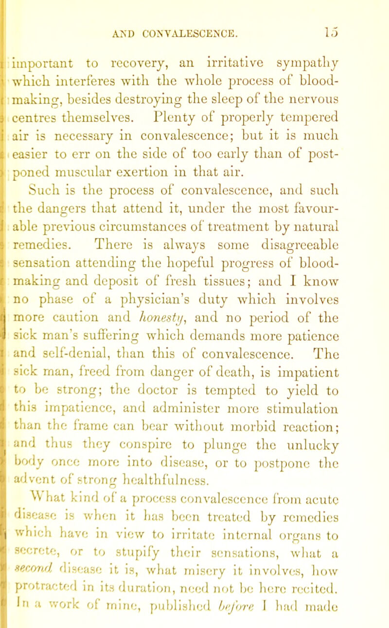 important to recovery, an irritative sympathy which interferes with the whole process of blood- making, besides destroying the sleep of the nervous centres themselves. Plenty of properly tempered air is necessary in convalescence; but it is much easier to err on the side of too early than of post- poned muscular exertion in that air. Such is the process of convalescence, and such the dangers that attend it, under the most favour- able previous circumstances of treatment by natural remedies. There is always some disagreeable sensation attending the hopeful progress of blood- making and deposit of fresh tissues; and I know no phase of a physician's duty Avhich involves more caution and honest//, and no period of the sick man's suffering which demands more patience and self-denial, than this of convalescence. The sick man, freed from danger of death, is impatient to be strong; the doctor is tempted to yield to this impatience, and administer more stimulation than the frame can bear without morbid reaction; and thus they conspire to plunge the unlucky body once more into disease, or to postpone the advent of strong healthf'ulness. What kind of a process convalescence from acute disease is when it has been treated by remedies which have in view to irritate internal organs to secrete, or to stupify their sensations, what a second disease it is, what misery it- involves, how protracted in its duration, need not he here recited. Iri a work of mine, published be/ore I had made