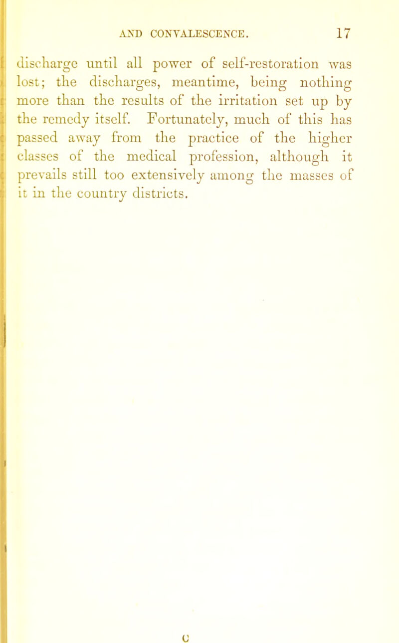 discharge until all power of self-restoration was lost; the discharges, meantime, being nothing more than the results of the irritation set up by the remedy itself. Fortunately, much of this has passed away from the practice of the higher classes of the medical profession, although it prevails still too extensively among the masses of it in the country districts.