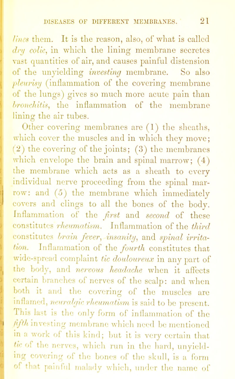 - them. It is the reason, also, of what is called dry colic, in which the lining membrane secretes vast quantities of air, and causes painful distension of the unyielding investing membrane. So also pleurisy (inflammation of the covering membrane of the lungs) gives so much more acute pain than bronchitis, the inflammation of the membrane lining the air tubes. Other covering membranes arc (1) the sheaths, which cover the muscles and in which they move; 1) the covering of the joints; (3) the membranes which envelope the brain and spinal marrow; (4) the membrane which acts as a sheath to every individual nerve proceeding from the spinal mar- row: and (5) the membrane which immediately covers and clings to all the bones of the body. Inflammation of the first and second of these institutes rheumatism. Inflammation of the third constitutes brain fever, insanity, and spinal irrita- tion. Inflammation of the fourth constitutes that wide-spread complaint tic douloureux in any part of the body, and nervous headache when it affects certain branches of nerves of the scalp: and when both it and the covering of the muscles are inflamed, neuralgic rheumatism is said to be present. This last is the only form of inflammation of the fifth investing membrane which need he mentioned in a work of this kind; hut it is very certain that /■of the nerves, which run in the bard, unyield- ing covering of the hones of the skull, is a Conn of that painful malady which, under the name of