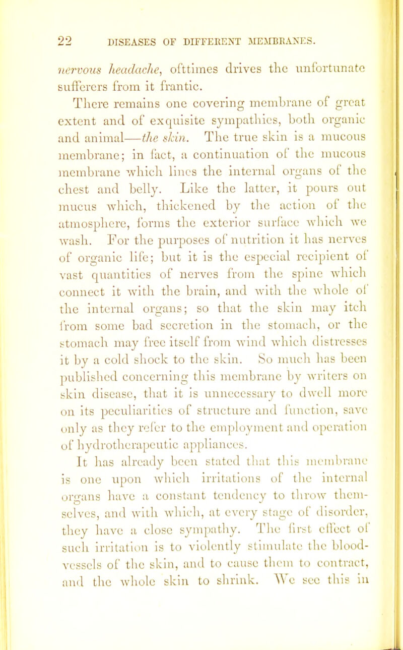 nervous headache, ofttimes drives the unfortunate sufferers from it frantic. There remains one covering membrane of great extent and of exquisite sympathies, both organic and animal—the skin. The true skin is a mucous membrane; in fact, a continuation of the mucous membrane which lines the internal organs of the chest and belly. Like the latter, it pours out mucus which, thickened by the action of the atmosphere, forms the exterior surface which we wash. For the purposes of nutrition it has nerves of organic life; but it is the especial recipient of vast quantities of nerves from the spine which connect it with the brain, and with the whole oi the internal organs; so that the skin may itch from some bad secretion in the stomach, or the stomach may free itself from wind which distresses it by a cold shock to the skin. So much has been published concerning this membrane by writers on skin disease, that it is unnecessary to dwell more on its peculiarities of structure and function, save (inly as they refer to the employment and operation of hydrotherapeutic appliances. It lias already been stated that this membrane is one upon which irritations of the internal organs have a. constant tendency to throw them- selves, and with winch, at every stage of disorder, they have a close sympathy. The first effect ol such irritation is to violently stimulate the blood- vessels of the skin, and to cause them to contract, and the whole skin to shrink. We see this in