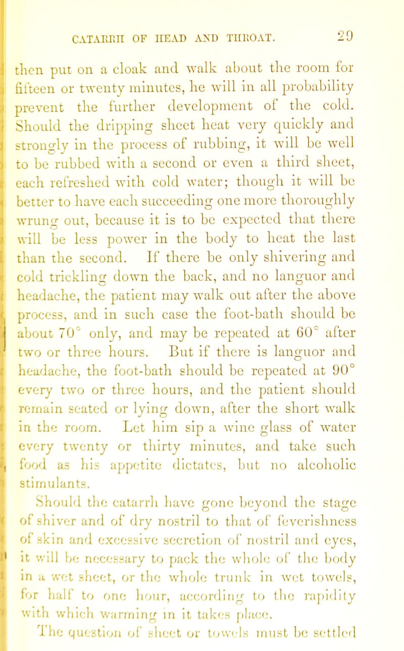 then put on a cloak and walk about the room for fifteen or twenty minutes, lie will in all probability prevent the further development of the cold. Should the dripping sheet heat very quickly and strongly in the process of rubbing, it will be well to be rubbed with a second or even a third sheet, each refreshed with cold water; though it will be better to have each succeeding one more thoroughly wrung out, because it is to be expected that there will be less power in the body to heat the last than the second. If there be only shivering and cold trickling down the back, and no languor and headache, the patient may walk out after the above process, and in such case the foot-bath should be about 70° only, and may be repeated at 60° after two or three hours. But if there is languor and headache, the foot-bath should be repeated at 90° every two or three hours, and the patient should remain seated or lying down, after the short walk in the room. Let him sip a wine glass of water every twenty or thirty minutes, and take such food as his appetite dictates, but no alcoholic stimulants. Should the catarrh have gone beyond the stage of shiver and of dry nostril to that of feverishness of skin and excessive secretion of nostril and eyes, it will be necessary to pack the whole of the body in a wet sheet, or the whole trunk in wet towels, for half to one hour, according to the rapidity with which warming in it takes place. 1 ho question of sheet or towels must be settled