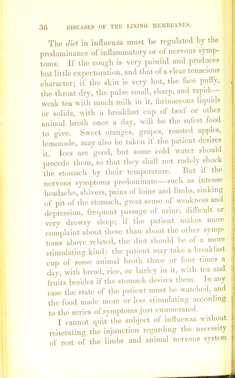 The diet in influenza must be regulated by the predominance of inflammatory or of nervous symp- toms. If the cough is very painful and produces but little expectoration, and that of a clear tenacious character; if the skin is very hot, the face puffy, the throat dry, the pulse small, sharp, and rapid- weak tea with much milk in it, farinaceous liquids or solids, with a breakfast cup of beef or other animal broth once a day, will be the safest food to give. Sweet oranges, grapes, roasted apples, lemonade, may also be taken if the patient desires it. Ices are good, but some cold water should precede them,1 so that they shall not rudely shock the stomach by their temperature. But if the nervous symptoms predominate—such as intense headache, shivers, pains of loins and limbs, sinking of pit of the stomach, great sense of weakness and depression, frequent passage of urine, difficult or very drowsy sleep; if the patient makes more complaint about these than about the other symp- toms above related, the diet should be of a more stimulating kind: the patient may take a breakfast cup of some animal broth three or lour times a day, with bread, rice, or barley in it. with tea and fruits besides if the stomach desires them. In any case the state of the patient must be watched, and the food made more or less stimulating according to the series of symptoms just enumerated. 1 cannot quit the subject of influenza without reiterating the injunction regarding the necessity of rest of the limbs and animal nervous system