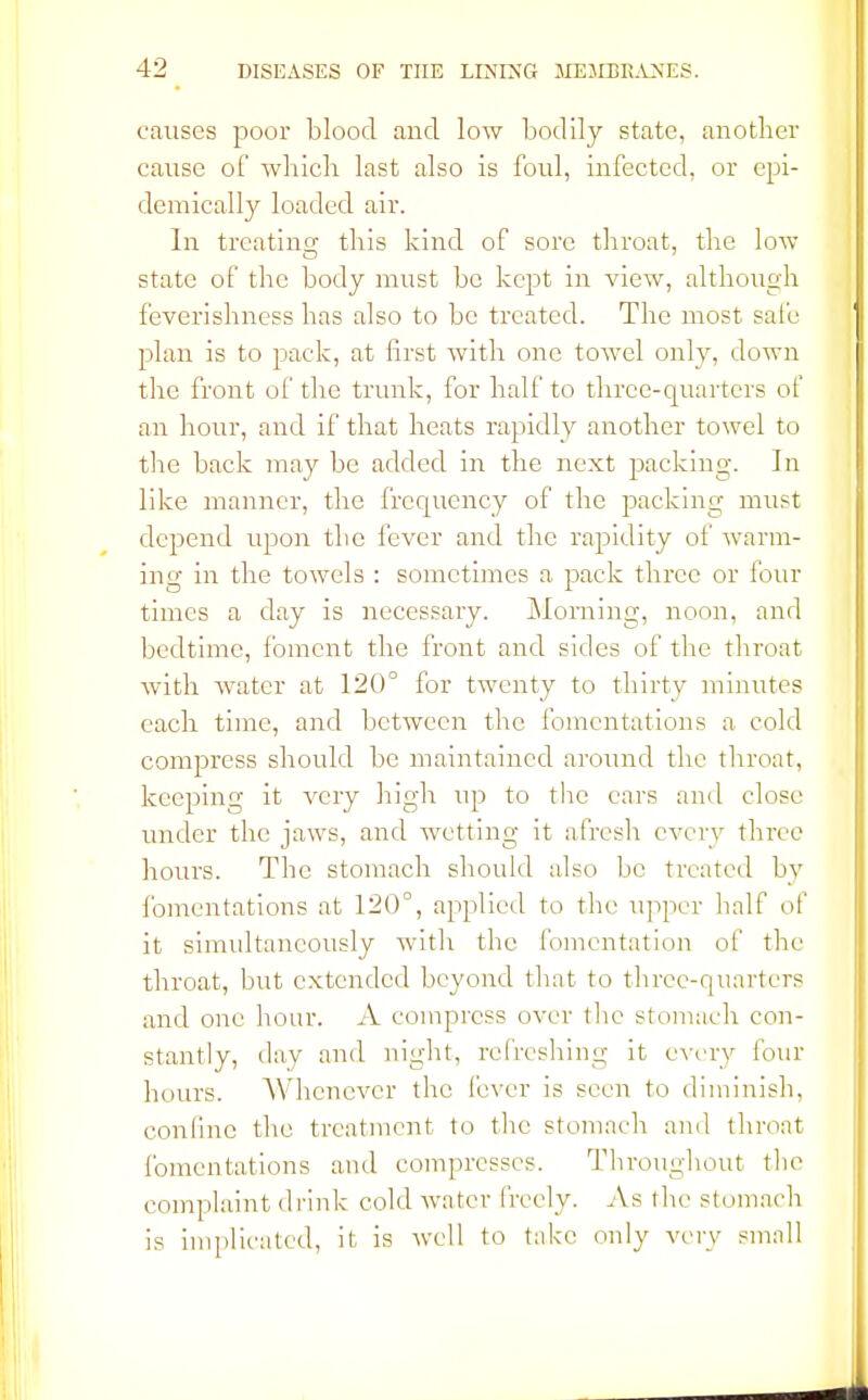 causes poor blood and low bodily state, another cause of which last also is foul, infected, or epi- demically loaded air. In treating this kind of sore throat, the low state of the body must be kept in view, although feverishness has also to be treated. The most safe plan is to pack, at first with one towel only, down the front of the trunk, for half to three-quarters of an hour, and if that heats rapidly another towel to the back may be added in the next packing. In like manner, the frequency of the packing must depend upon the fever and the rapidity of warm- ing in the towels : sometimes a pack three or four times a day is necessary. Morning, noon, and bedtime, foment the front and sides of the throat with water at 120° for twenty to thirty minutes each time, and between the fomentations a cold compress should be maintained around the throat, keeping it very high up to the ears and close under the jaws, and wetting it afresh every three hours. The stomach should also be treated by fomentations at 120°, applied to the upper half of it simultaneously with the fomentation of the throat, but extended beyond that to three-quarters and one hour. A compress over the stomach con- stantly, day and night, refreshing it every four hours. Whenever the fever is seen to diminish, confine the treatment to the stomach and throat fomentations and compresses. Throughout the complaint drink cold water freely. As the stomach is implicated, it is well to take only very small