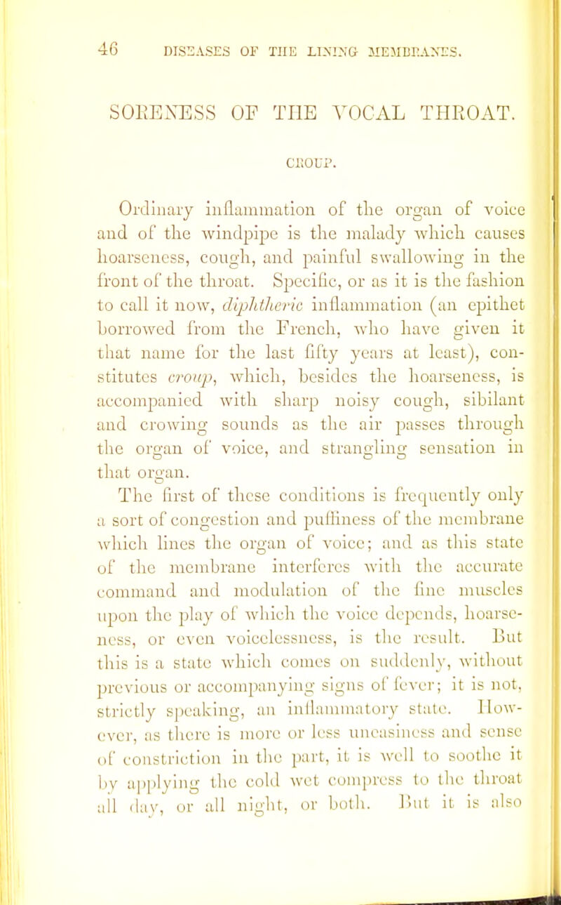 SORENESS OF THE VOCAL THROAT. CROUP. Ordinary inflammation of the organ of voice and of the windpipe is the malady which causes hoarseness, cough, and painful swallowing in the front of the throat. Specific, or as it is the fashion to call it now, diphtheria inflammation (an epithet borrowed from the French, who have given it that name for the last fifty years at least), con- stitutes croup, which, besides the hoarseness, is accompanied with sharp noisy cough, sibilant and crowing sounds as the air passes through the organ of voice, and strangling sensation in that organ. The first of these conditions is frequently only a sort of congestion and pulliness of the membrane which lines the organ of voice; and as this state of the membrane interferes with the accurate command and modulation of the line muscles upon the play of which the voice depends, hoarse- ness, or even voicelessness, is the result. But this is a state which conies on suddenly, without previous or accompanying signs of lever; it is not. strictly speaking, an inflammatory state. How- ever, as there is more or less uneasiness and sense of constriction in the pari, it is well to soothe it by applying the cold wet compress to the throat ail (lav, or all night, or both. But it is also