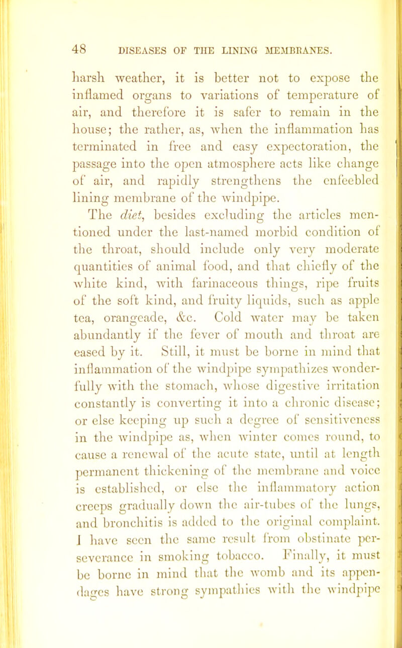 harsh weather, it is better not to expose the inflamed organs to variations of temperature of air, and therefore it is safer to remain in the house; the rather, as, when the inflammation has terminated in free and easy expectoration, the passage into the open atmosphere acts like change of air, and rapidly strengthens the enfeebled lining membrane of the windpipe. The diet, besides excluding the articles men- tioned under the last-named morbid condition of the throat, should include only very moderate quantities of animal food, and that chiefly of the white kind, with farinaceous things, ripe fruits of the soft kind, and fruity liquids, such as apple tea, orangeade, &c. Cold water may be taken abundantly if the fever of mouth and throat are eased by it. Still, it must be borne in mind that inflammation of the windpipe sympathizes wonder- fully with the stomach, whose digestive irritation constantly is converting it into a chronic disease; or else keeping up such a degree of sensitiveness in the windpipe as, when winter comes round, to cause a renewal of the acute state, until at length permanent thickening of the membrane and voice is established, or else the inflammatory action creeps gradually down the air-tubes of the lungs, and bronchitis is added to the original complaint. J have seen the same result from obstinate per- severance in smoking tobacco. Finally, it must be borne in mind that the womb and its appen- dages have strong sympathies with the windpipe